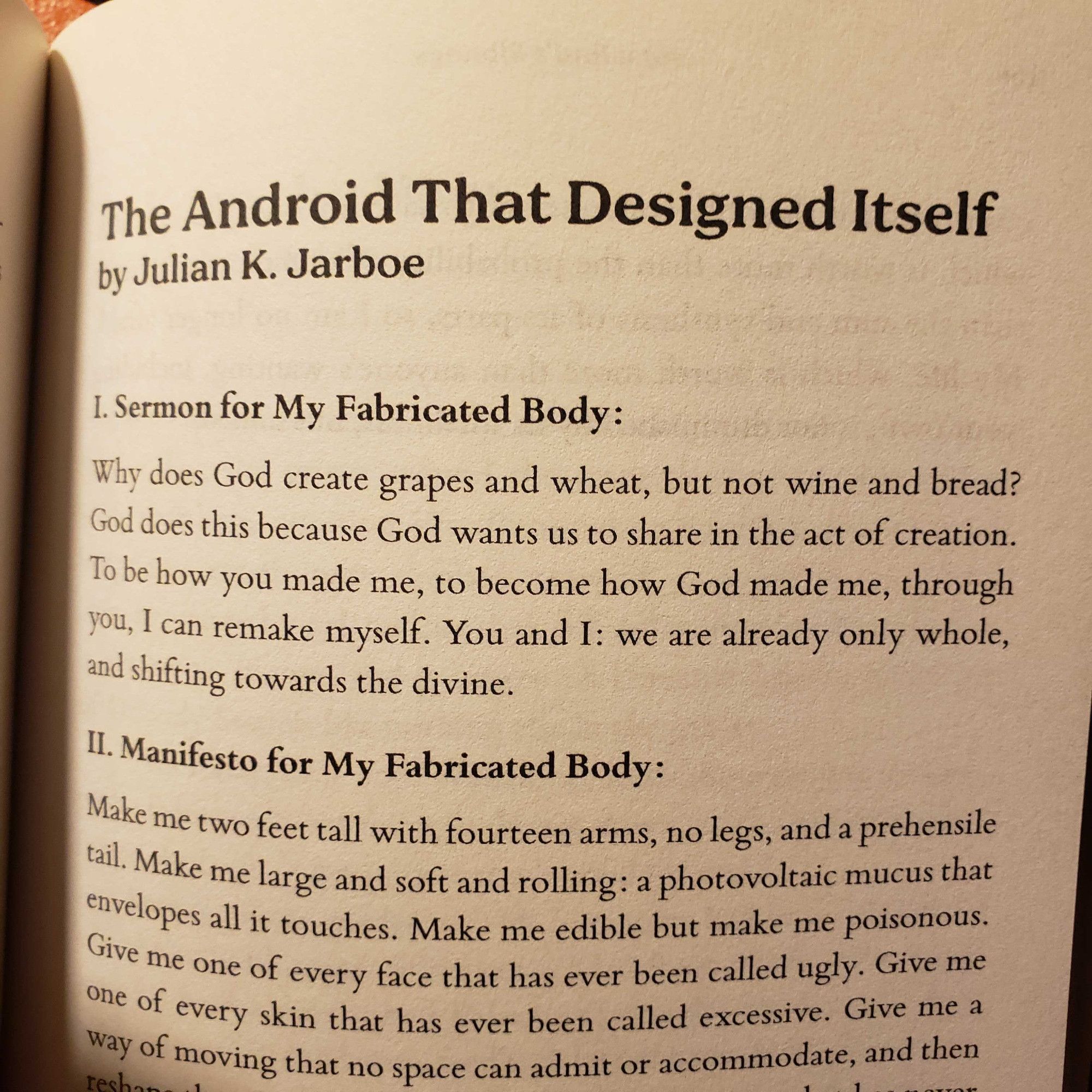 The Android That Designed Itself
by Julian K. Jarboe

I. Sermon for My Fabricated Body:
Why does God create grapes and wheat, but not wine and bread? God does this because God wants us to share in the act of creation. To be how you made me, to become how God made me, through you, I can remake myself. You and I: we are already only whole, and shifting towards the divine.
II. Manifesto for My Fabricated Body:
Make me two feet tall with fourteen arms, no legs, and a prehensile tail. Make me large and soft and rolling: a photovoltaic mucus that envelopes all it touches. Make me edible but make me poisonous. Give me one of every face that has ever been called ugly. Give me one of every skin that has ever been called excessive. Give me a way of moving that no space can admit or accommodate, and then (image cuts off here)