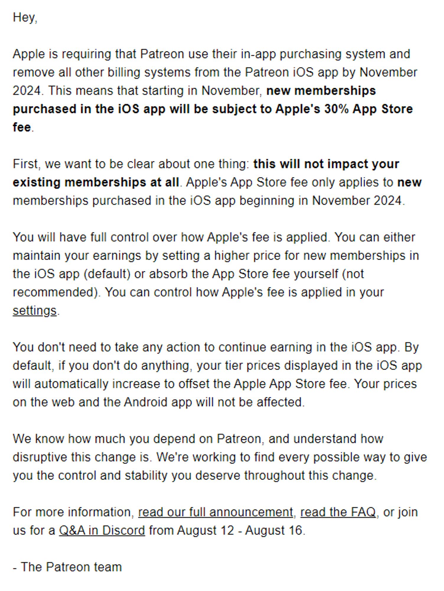 Hey,

Apple is requiring that Patreon use their in-app purchasing system and remove all other billing systems from the Patreon iOS app by November 2024. This means that starting in November, new memberships purchased in the iOS app will be subject to Apple's 30% App Store fee.

First, we want to be clear about one thing: this will not impact your existing memberships at all. Apple's App Store fee only applies to new memberships purchased in the iOS app beginning in November 2024.

You will have full control over how Apple's fee is applied. You can either maintain your earnings by setting a higher price for new memberships in the iOS app (default) or absorb the App Store fee yourself (not recommended). You can control how Apple's fee is applied in your settings.

(There's more but haha character limits.)