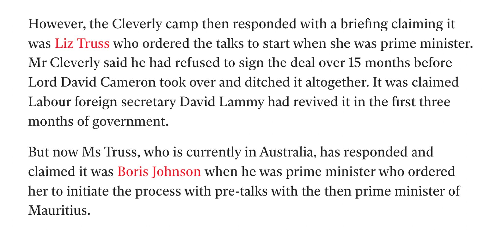 Screengrab of Indy piece:

"However, the Cleverly camp then responded with a briefing claiming it was Liz Truss who ordered the talks to start when she was prime minister. Mr Cleverly said he had refused to sign the deal over 15 months before Lord David Cameron took over and ditched it altogether. It was claimed Labour foreign secretary David Lammy had revived it in the first three months of government.

"But now Ms Truss, who is currently in Australia, has responded and claimed it was Boris Johnson when he was prime minister who ordered her to initiate the process with pre-talks with the then prime minister of Mauritius."