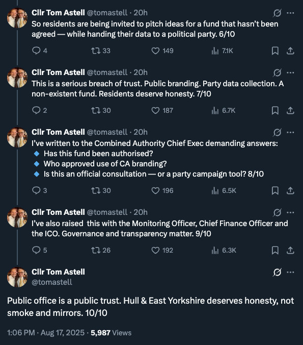 Screegrab of thread on X, by Lib Dem Councillor Tom Astell:

"
Cllr Tom Astell
@tomastell
·
20h
So residents are being invited to pitch ideas for a fund that hasn’t been agreed — while handing their data to a political party. 6/10
Cllr Tom Astell
@tomastell
·
20h
This is a serious breach of trust. Public branding. Party data collection. A non-existent fund. Residents deserve honesty. 7/10
Cllr Tom Astell
@tomastell
·
20h
I’ve written to the Combined Authority Chief Exec demanding answers:
🔹 Has this fund been authorised?
🔹 Who approved use of CA branding?
🔹 Is this an official consultation — or a party campaign tool? 8/10
Cllr Tom Astell
@tomastell
·
20h
I’ve also raised  this with the Monitoring Officer, Chief Finance Officer and the ICO. Governance and transparency matter. 9/10
Cllr Tom Astell
@tomastell
Public office is a public trust. Hull & East Yorkshire deserves honesty, not smoke and mirrors. 10/10
1:06 PM · Aug 17, 2025
·
5,987
 Views"