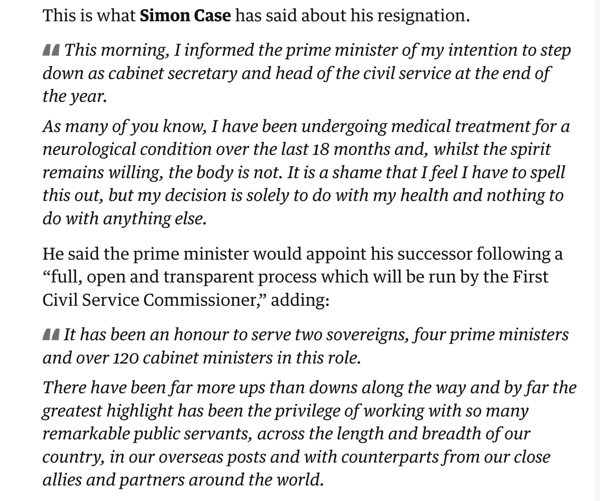 This morning, I informed the PM of my intention to step down as cabinet secretary and head of the civil service at the end of the year.

As many of you know, I have been undergoing medical treatment for a neurological condition over the last 18 months and, whilst the spirit remains willing, the body is not. It is a shame that I feel I have to spell this out, but my decision is solely to do with my health and nothing to do with anything else.

He said the PM would appoint his successor following a “full, open and transparent process which will be run by the First Civil Service Commissioner,” adding:

It has been an honour to serve two sovereigns, four prime ministers and over 120 cabinet ministers in this role.

There have been far more ups than downs along the way and by far the greatest highlight has been the privilege of working with so many remarkable public servants, across the length and breadth of our country, in our overseas posts and with counterparts from around the world.