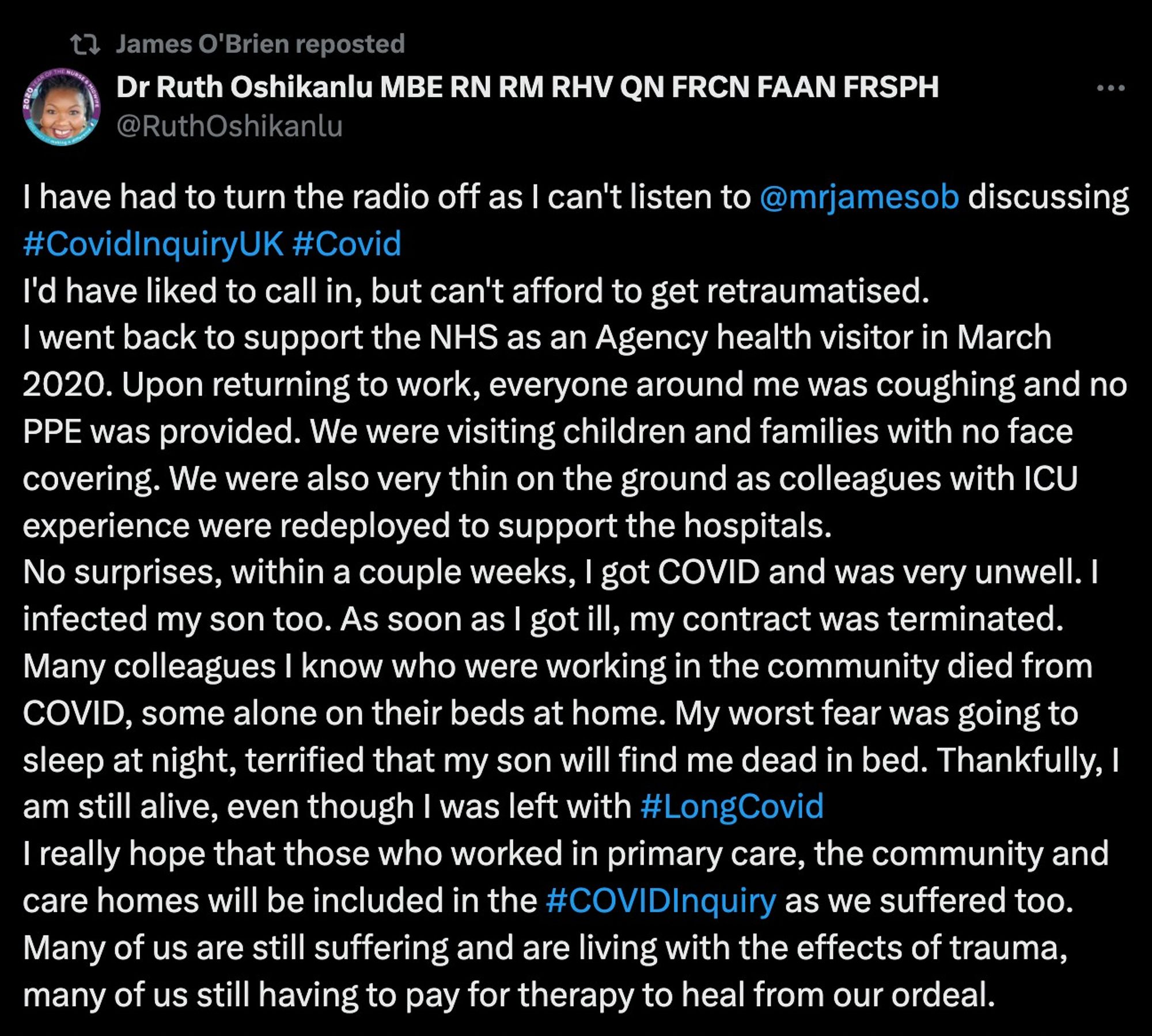 Dr Ruth Oshikanlu @RuthOshikanlu

I have had to turn the radio off as I can't listen to @mrjamesob
discussing #CovidInquiryUK

I'd have liked to call in, but can't afford to get retraumatised.
I went back to support the NHS as an Agency health visitor in March 2020. Upon returning to work, everyone around me was coughing and no PPE was provided. We were visiting children and families with no face covering. We were also very thin on the ground as colleagues with ICU experience were redeployed to support the hospitals.
No surprises, within a couple weeks, I got COVID and was very unwell. I infected my son too. As soon as I got ill, my contract was terminated.
Many colleagues I know who were working in the community died from COVID, some alone on their beds at home. My worst fear was going to sleep at night, terrified that my son will find me dead in bed. Thankfully, I am still alive, even though I was left with #LongCovid 
I really hope that those who worked in primary care, the communi