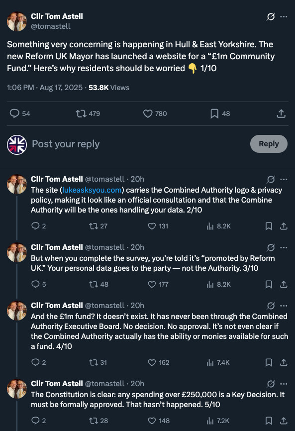 Screegrab of thread on X, by Lib Dem Councillor Tom Astell:

"Cllr Tom Astell
@tomastell
Something very concerning is happening in Hull & East Yorkshire. The new Reform UK Mayor has launched a website for a “£1m Community Fund.” Here’s why residents should be worried 👇 1/10
1:06 PM · Aug 17, 2025
·
57.7K
 Views

Cllr Tom Astell
@tomastell
·
20h
The site (http://lukeasksyou.com) carries the Combined Authority logo & privacy policy, making it look like an official consultation and that the Combine Authority will be the ones handling your data. 2/10
Cllr Tom Astell
@tomastell
·
20h
But when you complete the survey, you’re told it’s “promoted by Reform UK.” Your personal data goes to the party — not the Authority. 3/10
Cllr Tom Astell
@tomastell
·
20h
And the £1m fund? It doesn’t exist. It has never been through the Combined Authority Executive Board. No decision. No approval. It’s not even clear if the Combined Authority actually has the ability or monies available for such a fund. 4/10
Cllr Tom Astell
@tomastell
·
20h
The Constitution is clear: any spending over £250,000 is a Key Decision. It must be formally approved. That hasn’t happened. 5/10"