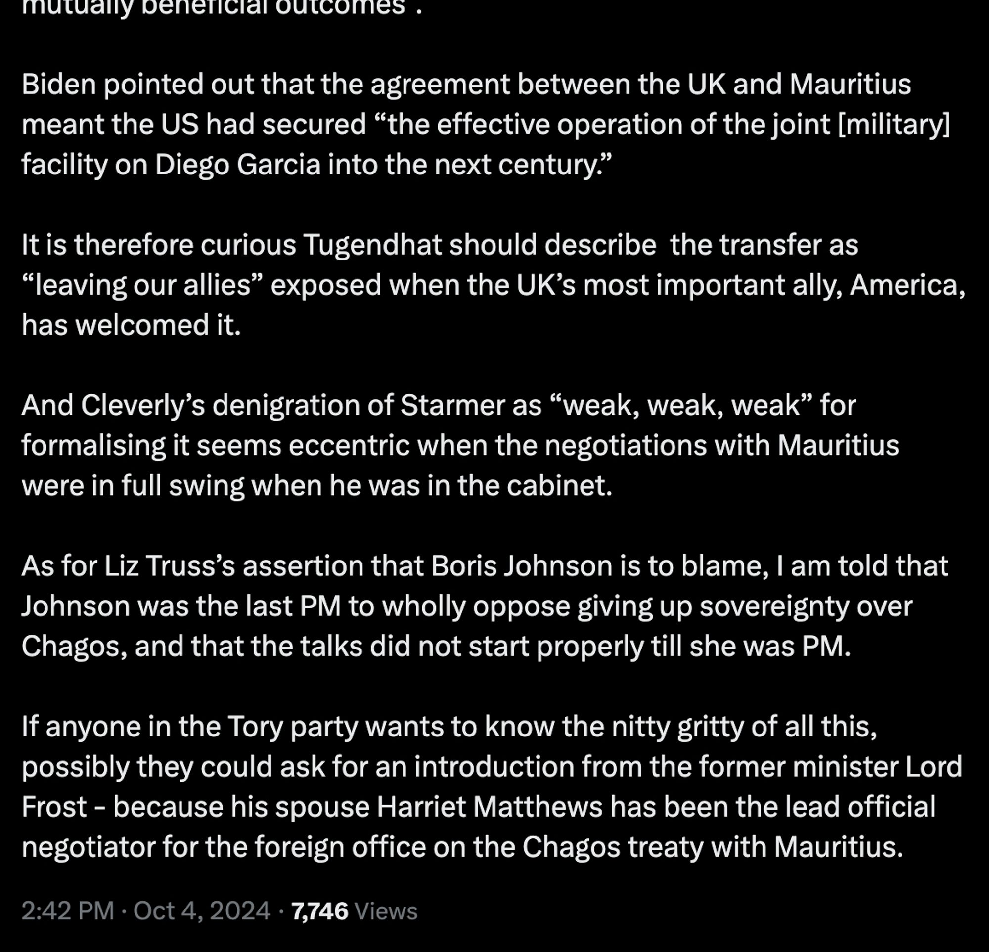 Post by Robert Peston cot'd: "Biden pointed out that the agreement between the UK and Mauritius meant the US had secured “the effective operation of the joint [military] facility on Diego Garcia into the next century.” It is therefore curious Tugendhat should describe  the transfer as “leaving our allies” exposed when the UK’s most important ally, America, has welcomed it. And Cleverly’s denigration of Starmer as “weak, weak, weak” for formalising it seems eccentric when the negotiations with Mauritius were in full swing when he was in the cabinet. As for Liz Truss’s assertion that Boris Johnson is to blame, I am told that Johnson was the last PM to wholly oppose giving up sovereignty over Chagos, and that the talks did not start properly till she was PM. If anyone in the Tory party wants to know the nitty gritty of all this, possibly they could ask for an introduction from the former minister Lord Frost - because his spouse Harriet Matthews was the lead official negotiator on this."