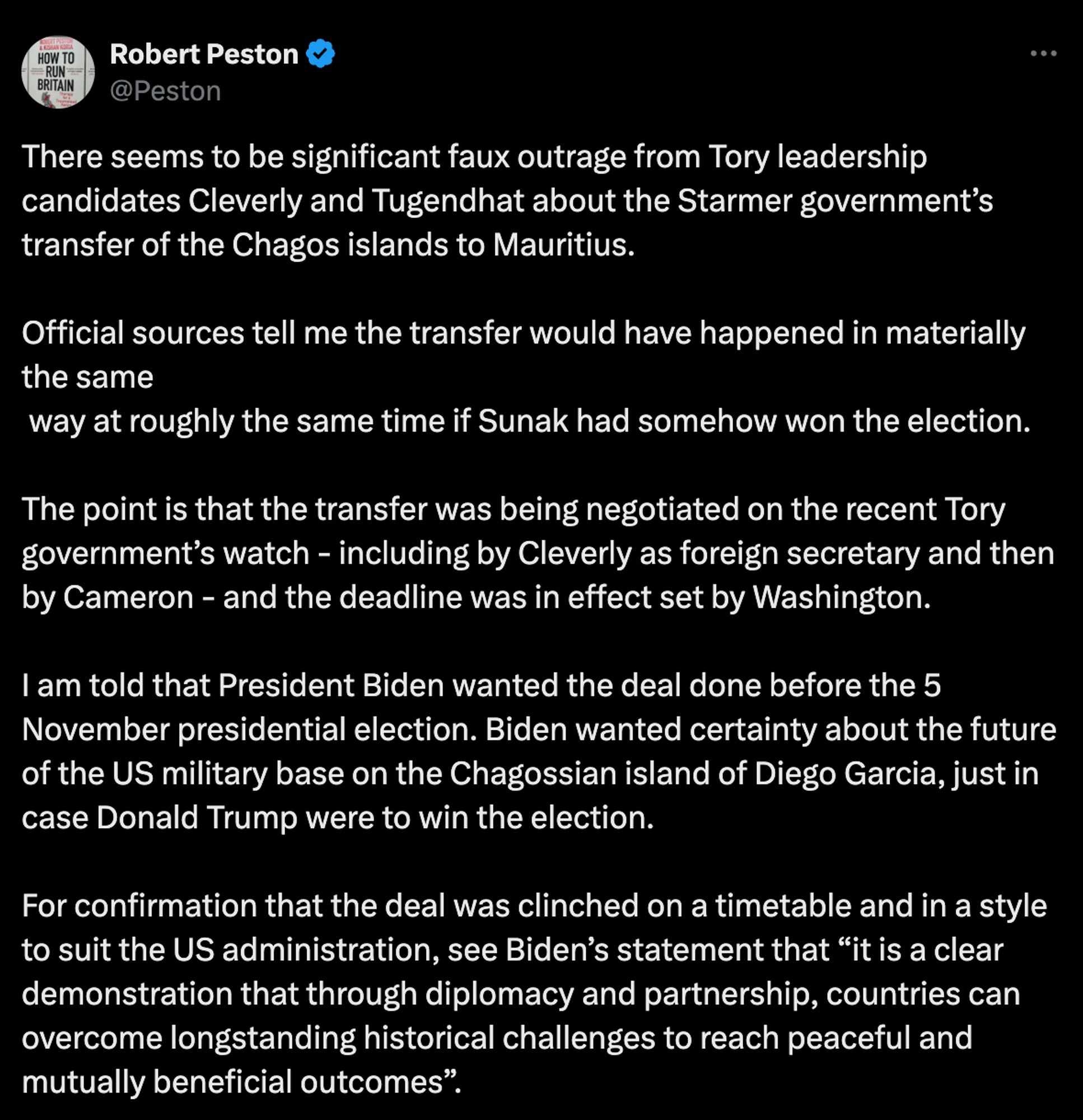 Post from Robert Pestor: There seems to be significant faux outrage from Tory leadership candidates Cleverly and Tugendhat about the Starmer government’s transfer of the Chagos islands to Mauritius. Official sources tell me the transfer would have happened in materially the same way at roughly the same time if Sunak had somehow won the election. The transfer was being negotiated on the recent Tory government’s watch - including by Cleverly as foreign sec and then by Cameron - and the deadline was in effect set by Washington. I am told that Pres Biden wanted the deal done before the 5 November election. Biden wanted certainty about the future of the US military base on the Chagossian island of Diego Garcia, just in case Donald Trump were to win the election. For confirmation that the deal was clinched on a timetable and in a style to suit the US administration, see Biden’s statement that “it is a clear demonstration that through diplomacy and partnership, countries can overcome longstan