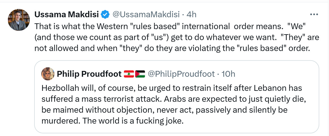 Philip Proudfoot: Hezbollah will, of course, be urged to restrain itself after Lebanon has suffered a mass terrorist attack. Arabs are just expected to quietly die, be maimed without objection, never act, passively and silently be murdered. The world is a fucking joke.

Ussama Makdidi, retweeting PF: This is what the Western "rules based" international order means. "We" (and those who are part of "us") get to do whatever we want. "They" are not allowed and when "they" do they are violating the "rules based" order.



Ussama Makdisi