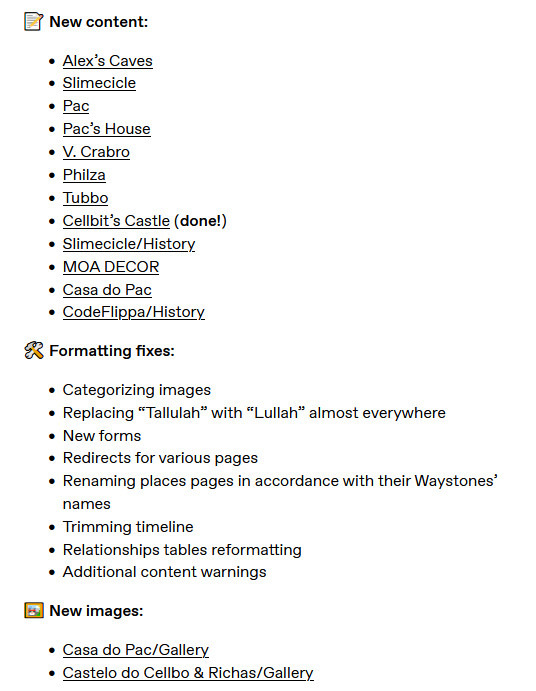📝 New content:

    Alex’s Caves‎‎
    Slimecicle‎‎
    Pac‎
    Pac’s House‎
    V. Crabro‎
    Philza‎‎
    Tubbo‎‎
    Cellbit’s Castle‎ (done!)
    Slimecicle/History‎‎
    MOA DECOR‎‎
    Casa do Pac‎
    CodeFlippa/History‎

🛠️ Formatting fixes:

    Categorizing images
    Replacing “Tallulah” with “Lullah” almost everywhere
    New forms
    Redirects for various pages
    Renaming places pages in accordance with their Waystones’ names
    Trimming timeline
    Relationships tables reformatting
    Additional content warnings

🖼️ New images:

    Casa do Pac/Gallery‎
    Castelo do Cellbo & Richas/Gallery‎