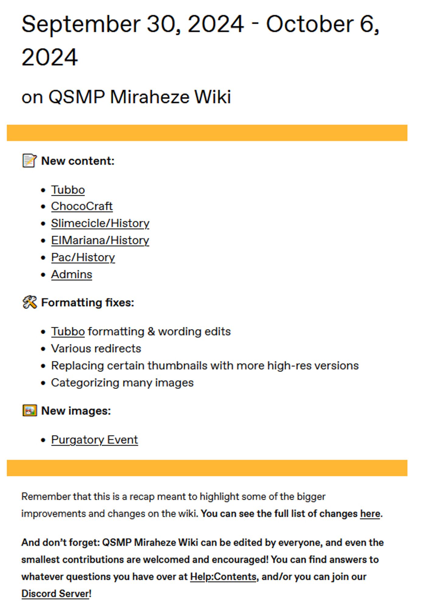 September 30, 2024 - October 6, 2024
on QSMP Miraheze Wiki
image

📝 New content:

    Tubbo
    ChocoCraft‎‎
    Slimecicle/History‎‎
    ElMariana/History‎‎
    Pac/History‎‎
    Admins‎

🛠️ Formatting fixes:

    Tubbo formatting & wording edits
    Various redirects
    Replacing certain thumbnails with more high-res versions
    Categorizing many images

🖼️ New images:

    Purgatory Event‎

image

Remember that this is a recap meant to highlight some of the bigger improvements and changes on the wiki. You can see the full list of changes here.

And don’t forget: QSMP Miraheze Wiki can be edited by everyone, and even the smallest contributions are welcomed and encouraged! You can find answers to whatever questions you have over at Help:Contents, and/or you can join our Discord Server!