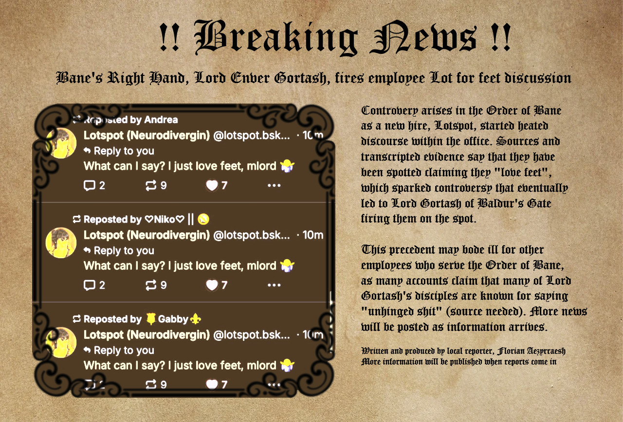 Image reads:

BREAKING NEWS

Bane's Right Hand, Lord Enver Gortash, fires employee Lot for feet discussion

Controversy arises in the Order of Bane as new hire, Lotspot, started heated discourse within the office. Sources and transcripted evidence say that they have been spotted claiming they "love feet", which sparked controversy that eventually led to Lord Gortash of Baldur's Gate firing them on the spot.

This precedent may bode ill for other employees who serve the Order of Bane, as many accounts claim that many of Gortash's disciples are known for saying "unhinged shit" (source needed). More news will be posted as information arrives.

Written and produced by Florian Aezyrraesh
More information will be published when reports come in