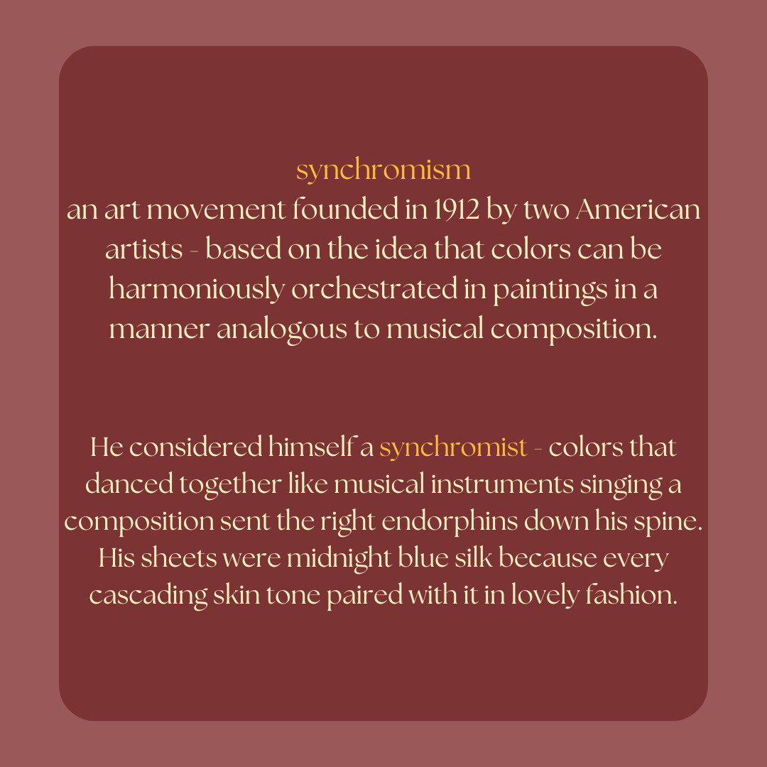 red layered background with gold and pale yellow text
synchronism, an art movement founded in 1912 by two American artists - based on the idea that colors can be harmoniously orchestrated in paintings in a manner analogous to musical composition.

He considered himself a synchromist - colors that danced together like musical instruments singing a composition sent the right endorphins down his spine. His sheets were midnight blue silk because every cascading skin tone paired with it in lovely fashion.