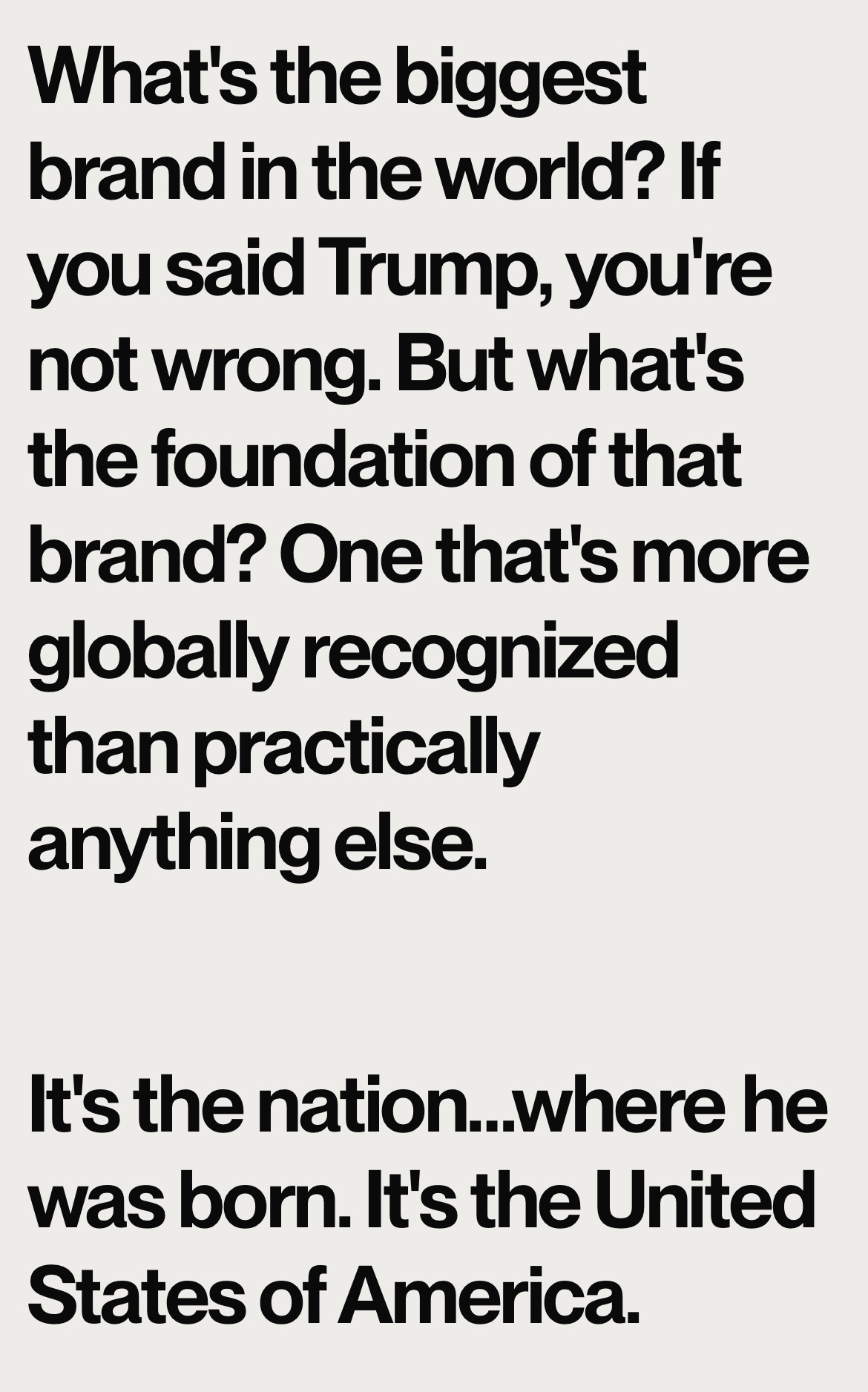What's the biggest brand in the world? If you said Trump, you're not wrong. But what's the foundation of that brand? One that's more globally recognized than practically anything else.
It's the nation...where he was born. It's the United States of America.