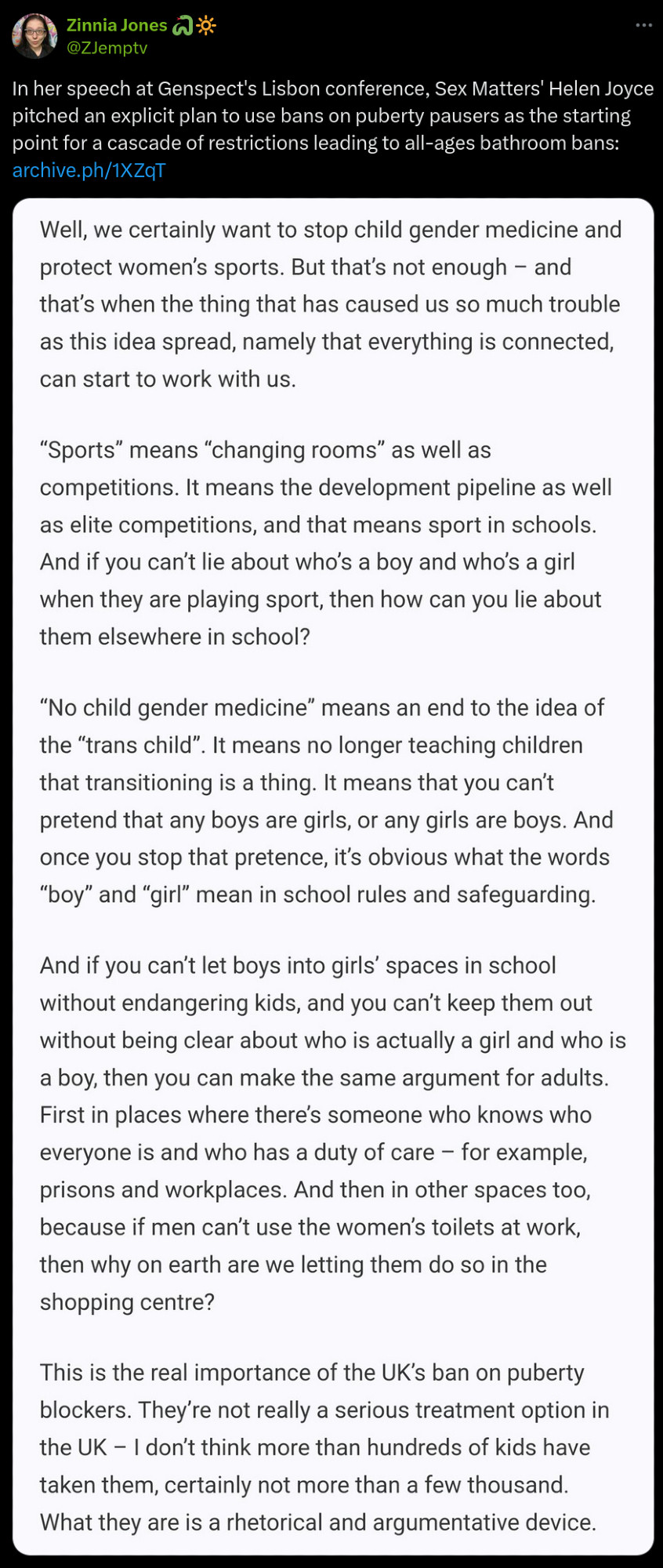 Tweet by Zinnia Jones (@ZJemptv): "In her speech at Genspect's Lisbon conference, Sex Matters' Helen Joyce pitched an explicit plan to use bans on puberty pausers as the starting point for a cascade of restrictions leading to all-ages bathroom bans: https://archive.ph/1XZqT"

The tweet screenshots a transphobic screed by Joyce that ends by calling the UK ban on puberty blockers "a rhetorical and argumentative device" to argue for restrictions on trans women (who it misgenders as "men") accessing women's toilets at work and in public places.