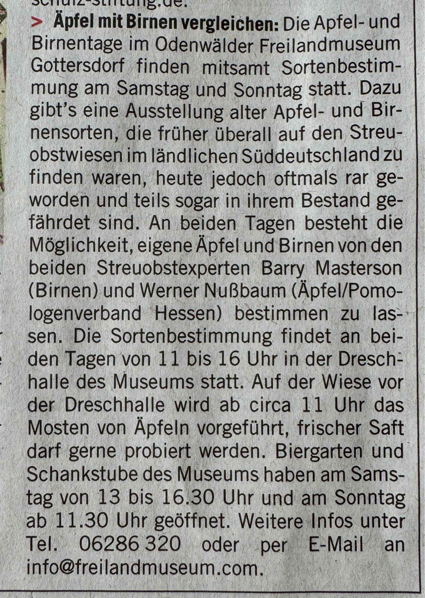 Translation

> Compare apples with pears: The Apple and Pear Days at the Odenwald Open-Air Museum in Gottersdorf will take place on Saturday and Sunday, including a variety identification event. There will also be an exhibition of old apple and pear varieties that used to be found everywhere in the orchards of rural southern Germany, but are now often rare and in some cases even endangered. On both days, visitors will have the opportunity to have their own apples and pears identified by the two orchard experts Barry Masterson (pears) and Werner Nußbaum (apples/Pomo-logenverband Hessen). The variety identification will take place on both days from 11 am to 4 pm in the threshing hall of the museum. On the meadow in front of the threshing hall, apple pressing will be demonstrated from around 11 a.m. and fresh juice can be tasted. The museum's beer garden and pub are open on Saturday from 1 pm to 4.30 pm and on Sunday from 11.30 am.