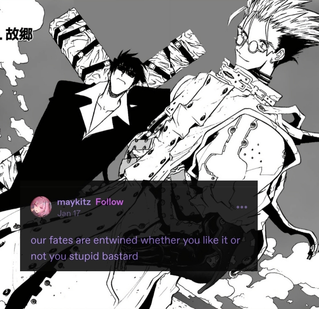 Vash in the foreground, Wolfwood behind him, holding the Punisher over his shoulder in black and white with a Tumblr post over it that says: "our fates are entwined whether you like it or not you stupid bastard" by user called "maykitz"