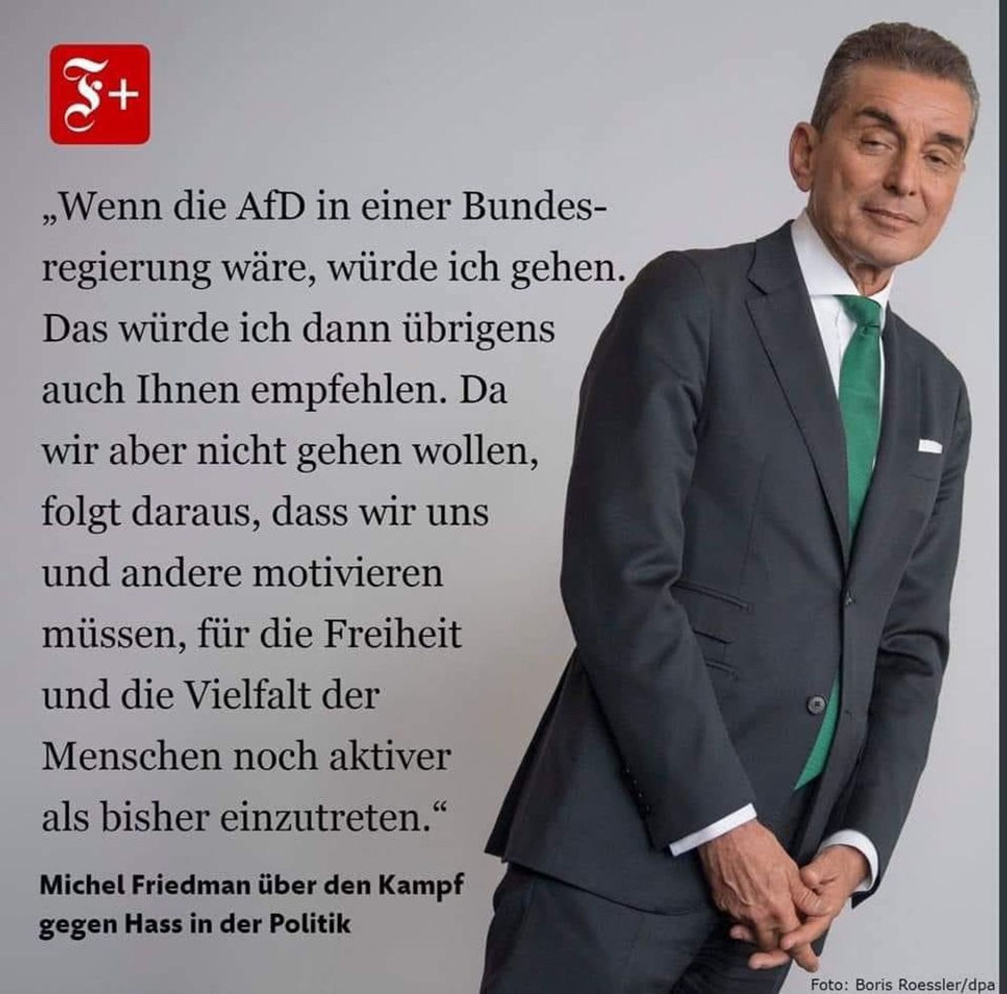 Bild zeigt Michel Friedmann rechts abgebildet neben folgendem Zitat von ihm:
"Wenn die AfD in einer Bundesregierung wäre, würde ich gehen.
Das würde ich dann übrigens auch Ihnen empfehlen. Da wir aber nicht gehen wollen, folgt daraus, dass wir uns und andere motivieren müssen, für die Freiheit und die Vielfalt der Menschen noch aktiver als bisher einzutreten."
Michel Friedman über den Kampf gegen Hass in der Politik
Foto: Boris Roessler/dpa