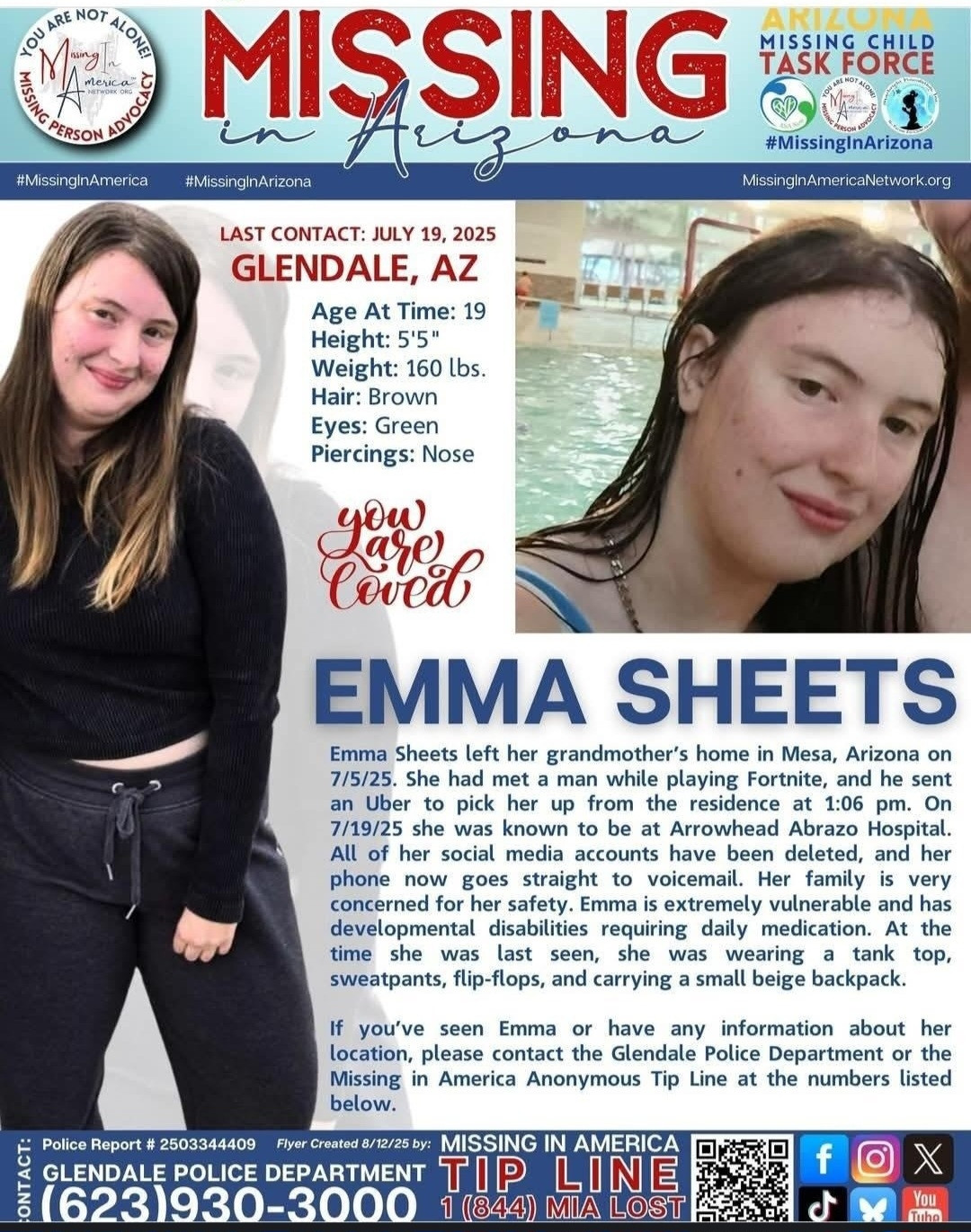Missing in Arizona.

Last Contact July 15, 2025.
Glendale, Arizona

Age at time: 19 Height: 5' 5"
Weight: 160 lbs. Hair: Brown
Eyes: Green Piercings: Nose

Emma Sheets left her grandmother's home in Mesa, Arizona on 7/5/25. She had met a man while playing Fortnite, and he sent an Uber to pick her up from the residence at 1:06 pm. On 7/19/25 she was known to be at Arrowhead Abrazo Hospital. All of her social media accounts have been deleted, and her phone now goes straight to voicemail. Her family is very concerned for her safety. Emma is extremely vulnerable and has developmental disabilities requiring daily medication. At the time she was last seen, she was wearing a tank top, sweatpants, flip-flops, and carrying a small beige backpack.
If you've seen Emma or have any information about her location, please contact the Glendale Police Department or the Missing in America Anonymous Tip Line at the numbers listed below.
Police Report # 2503344409 Flyer Created 8/12/25 by: MISSING IN AMERICA
GLENDALE POLICE DEPARTMENT TIP LINE (623)930-3000 1 (844) MIA LOST
fOX
MissingInAmericaNetwork.org