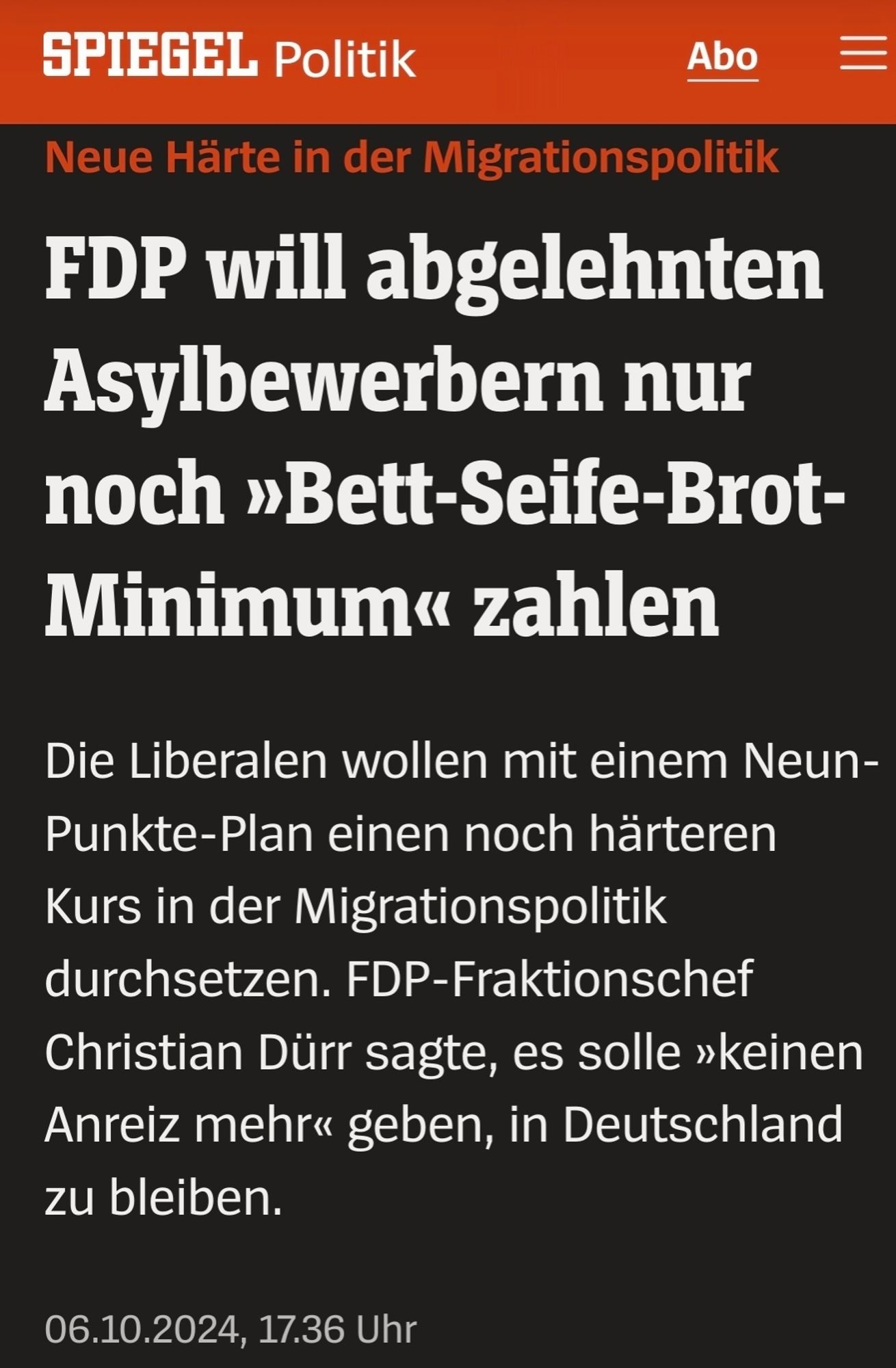 Screenshot SPIEGEL:  Neue Härte in der Migrationspolitik FDP will abgelehnten Asylbewerbern nur noch »Bett-Seife-Brot-Minimum« zahlen
Die Liberalen wollen mit einem Neun-Punkte-Plan einen noch härteren Kurs in der Migrationspolitik durchsetzen. FDP-Fraktionschef Christian Dürr sagte, es solle »keinen Anreiz mehr« geben, in Deutschland zu bleiben.