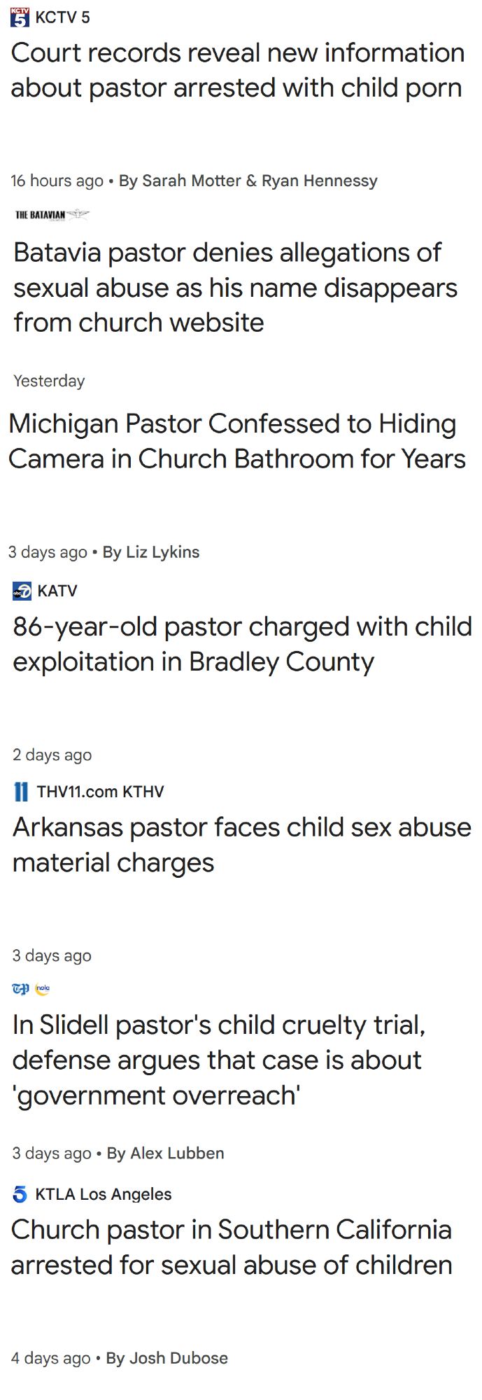 KCTV 5
Court records reveal new information about pastor arrested with child porn
16 hours ago
By Sarah Motter & Ryan Hennessy
Batavia pastor denies allegations of sexual abuse as his name disappears from church website
Yesterday
KATV
86-year-old pastor charged with child exploitation in Bradley County
2 days ago
THV11.com KTHV
Arkansas pastor faces child sex abuse material charges
3 days ago

In Slidell pastor's child cruelty trial, defense argues that case is about 'government overreach'
3 days ago
By Alex Lubben

KCTV 5
Cass County pastor suspended after being charged with possession of child porn
2 days ago
By Heidi Schmidt

KTLA Los Angeles
Church pastor in Southern California arrested for sexual abuse of children
4 days ago
By Josh Dubose