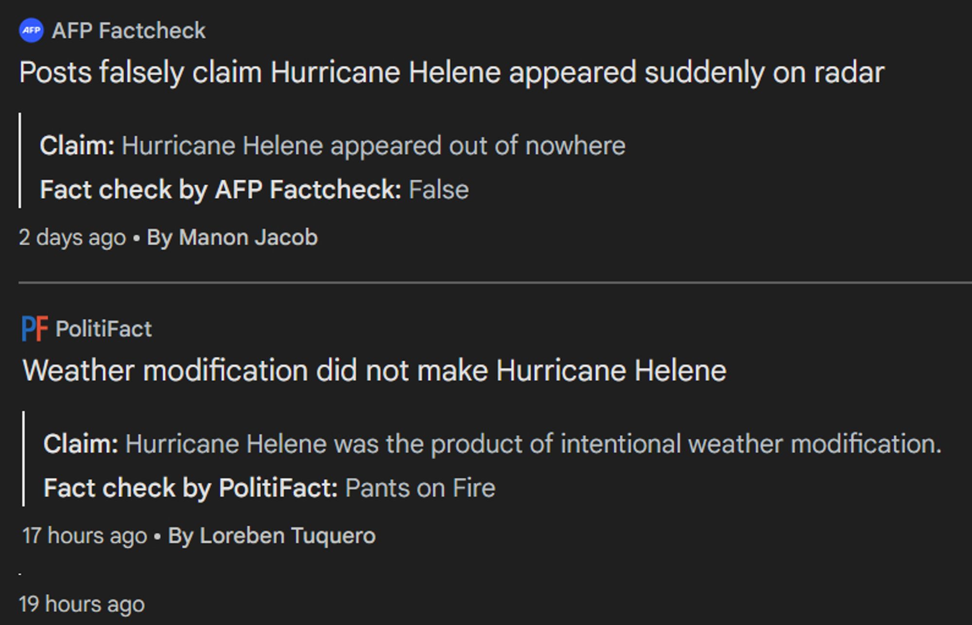 From independent sources
AFP Factcheck
Posts falsely claim Hurricane Helene appeared suddenly on radar
Claim: Hurricane Helene appeared out of nowhere
Fact check by AFP Factcheck: False
2 days ago
By Manon Jacob
PolitiFact
Weather modification did not make Hurricane Helene
Claim: Hurricane Helene was the product of intentional weather modification.
Fact check by PolitiFact: Pants on Fire
17 hours ago
By Loreben Tuquero