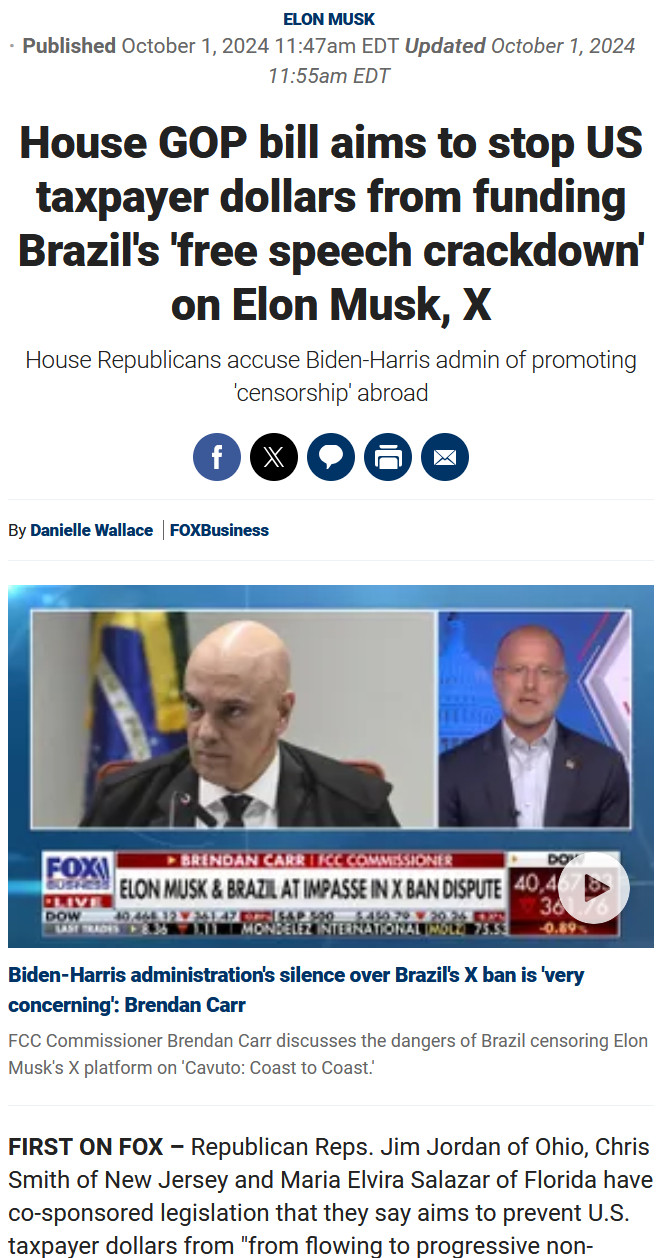 House GOP bill aims to stop US taxpayer dollars from funding Brazil's 'free speech crackdown' on Elon Musk, X
House Republicans accuse Biden-Harris admin of promoting 'censorship' abroad

    Facebook
    Twitter
    Comments
    Print
    Email

By Danielle Wallace FOXBusiness
FCC Commissioner Brendan Carr discusses the dangers of Brazil censoring Elon Musk's X platform on 'Cavuto: Coast to Coast.' video
Biden-Harris administration's silence over Brazil's X ban is 'very concerning': Brendan Carr

FCC Commissioner Brendan Carr discusses the dangers of Brazil censoring Elon Musk's X platform on 'Cavuto: Coast to Coast.'

FIRST ON FOX – Republican Reps. Jim Jordan of Ohio, Chris Smith of New Jersey and Maria Elvira Salazar of Florida have co-sponsored legislation that they say aims to prevent U.S. taxpayer dollars from "from flowing to progressive non-governmental organizations (NGOs) that are promoting Brazil’s escalating crackdown on free speech."