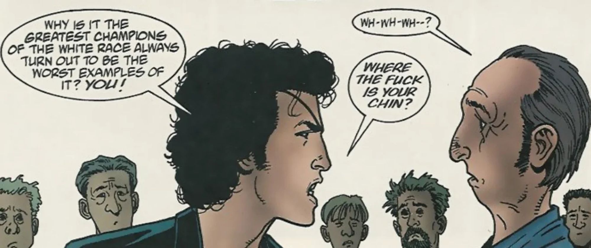 Preacher scene:

Jesse Custer leaning into a KKK jerk: "Why is it the greatest champions of the white race always turn out to be the worst examples of it? You!"

KKK Jerk: "Wh-wh-wh--?"

Jesse: "Where the fuck is your chin?”