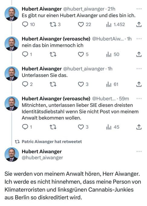 ki generierter alt text über arbeitet
druko konversation auf twitter zwischen zwei aiwangers

Hubert Aiwanger @hubert_aiwanger 
Es gibt nur einen Hubert Aiwanger und dies bin ich.

Hubert Aiwanger (veroasche) @HubertAiw
nein das bin immernoch ich

Hubert Aiwanger @hubert aiwanger 
Unterlassen Sie das.

Hubert Aiwanger (veroasche) @Hubert... • 59m
Mitnichten, unterlassen liber SIE diesen dreisten
Identitätsdiebstahl wenn Sie nicht Post von meinem
Anwalt bekommen wollen.

Hubert Aiwanger
@hubert_aiwanger
Sie werden von meinem Anwalt hören, Herr Aiwanger.
Ich werde es nicht hinnehmen, dass meine Person von
Klimaterroristen und linksgrünen Cannabis-Junkies
aus Berlin so diskreditiert wird.
