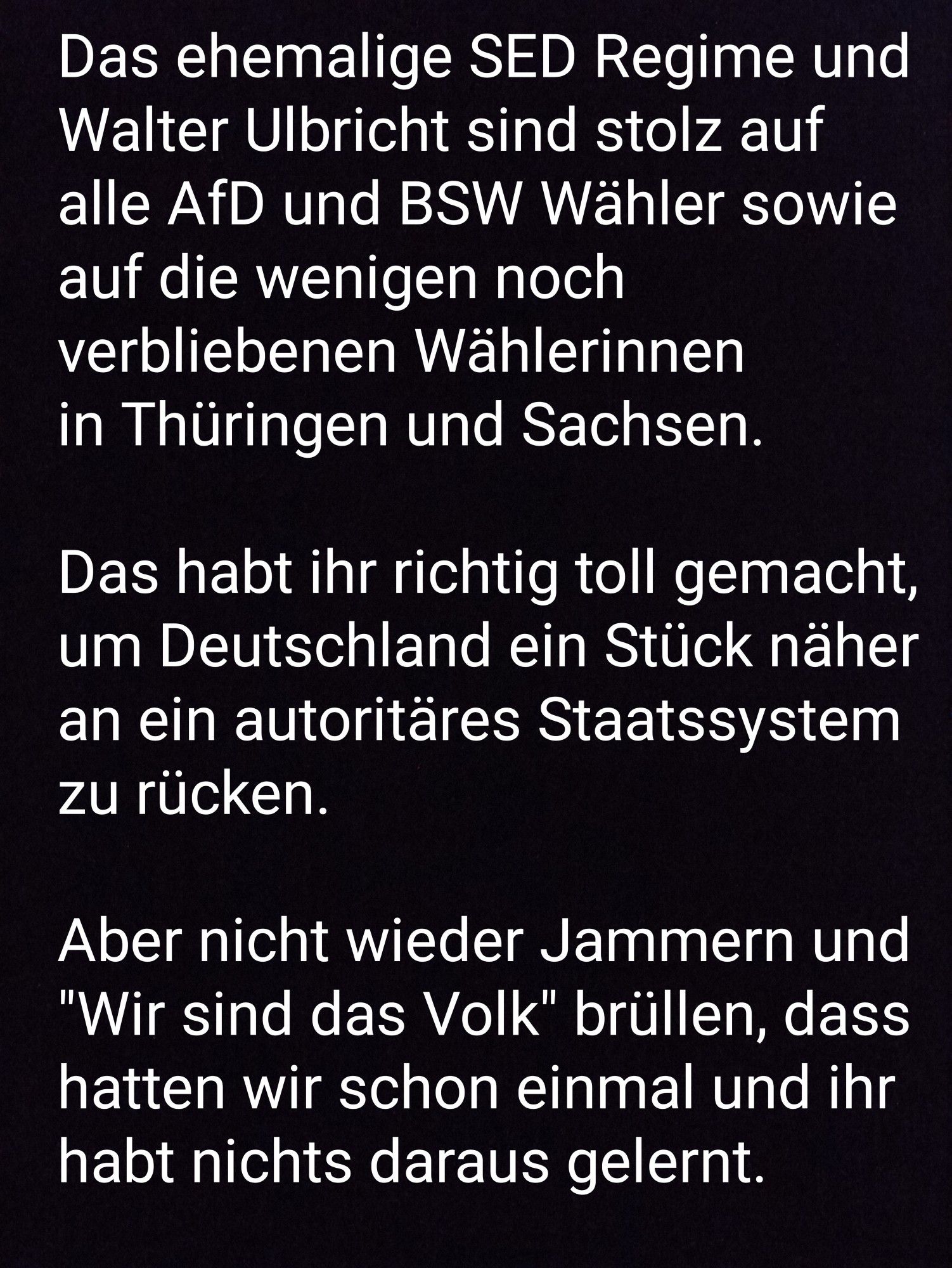 Das ehemalige SED Regime und Walter Ulbricht sind stolzbauf alle AfD und BSW Wähler sowie auf die wenigen noch verbliebenen Wählerinnen in Thüringen und Sachsen.

Das habt ihr richtig toll gemacht, um Deutschland ein Stück näher an ein autoritäres Staatssystem zu rücken. 

Aber nicht wieder jammern und "Wir sind das Volk" brüllen, dass hatten wir schin einmal und ihr habt nichts daraus gelernt.