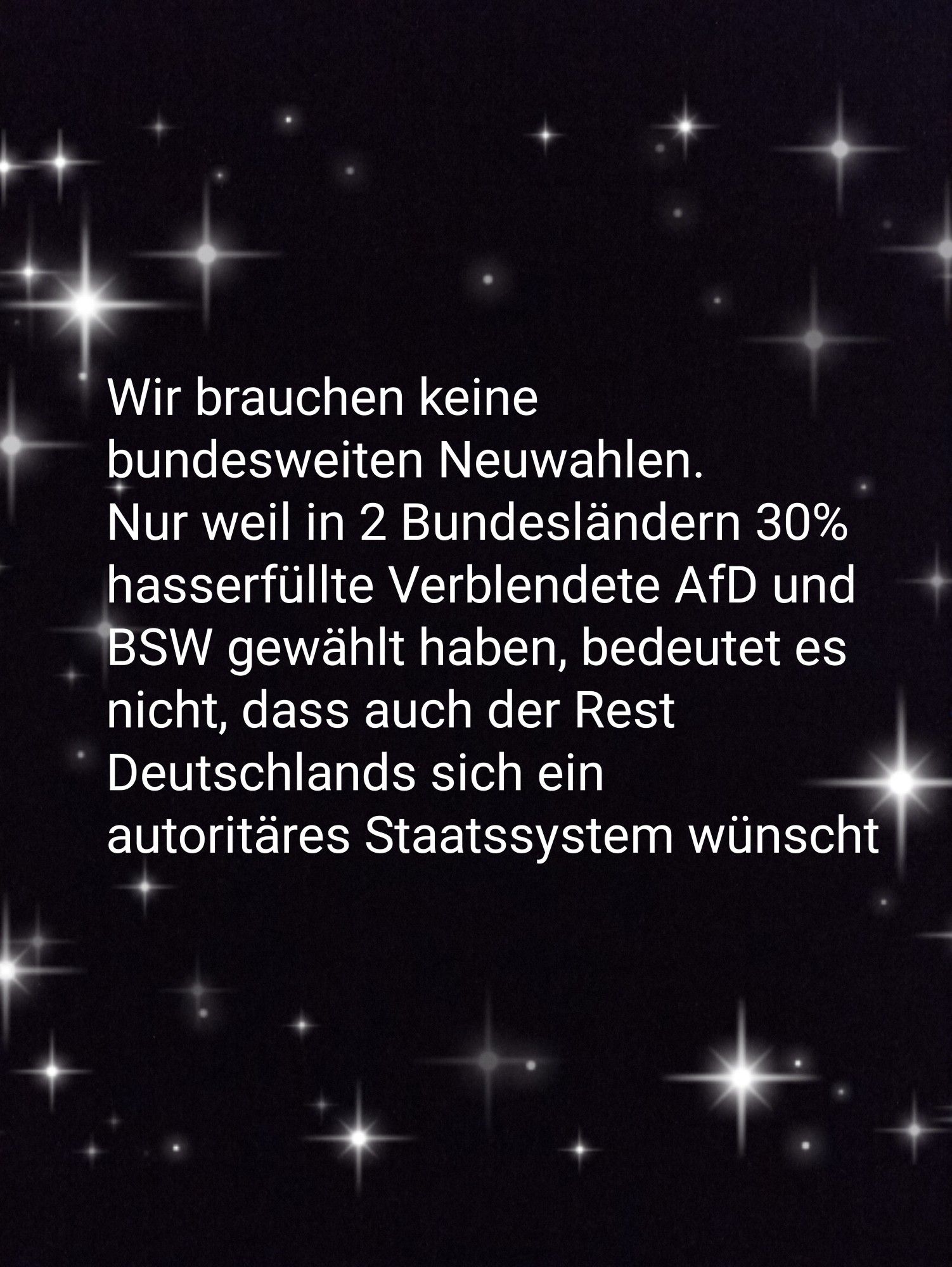 Nur weil in 2 Bundesländern 30% hasserfüllte Verblendete AfD und BSW gewählt haben, bedeutet es nicht, dass auch der Rest Deutschland sich ein autoritäres Staatssystem wünscht.