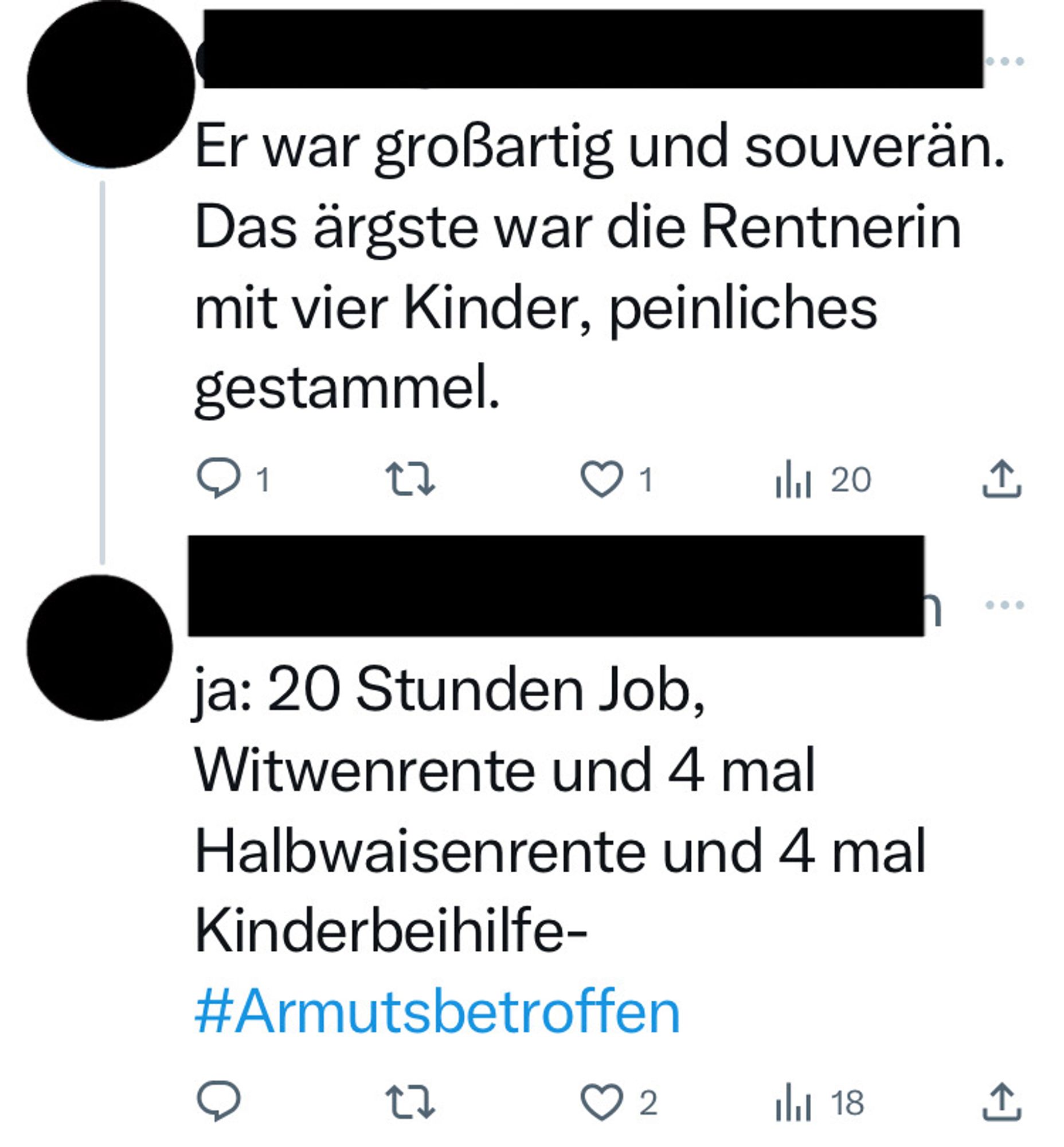 Screenshot Twitterkommentare zum Auftritt Nehammers im Bürgerforum (Namen & Profilbilder sind geschwärzt):

1. Er war großartig und souverän.
Das ärgste war die Rentnerin mit vier Kinder, peinliches gestammel.

2. ja: 20 Stunden Job, Witwenrente und 4 mal Halbwaisenrente und 4 mal
Kinderbeihilfe-#Armutsbetroffen