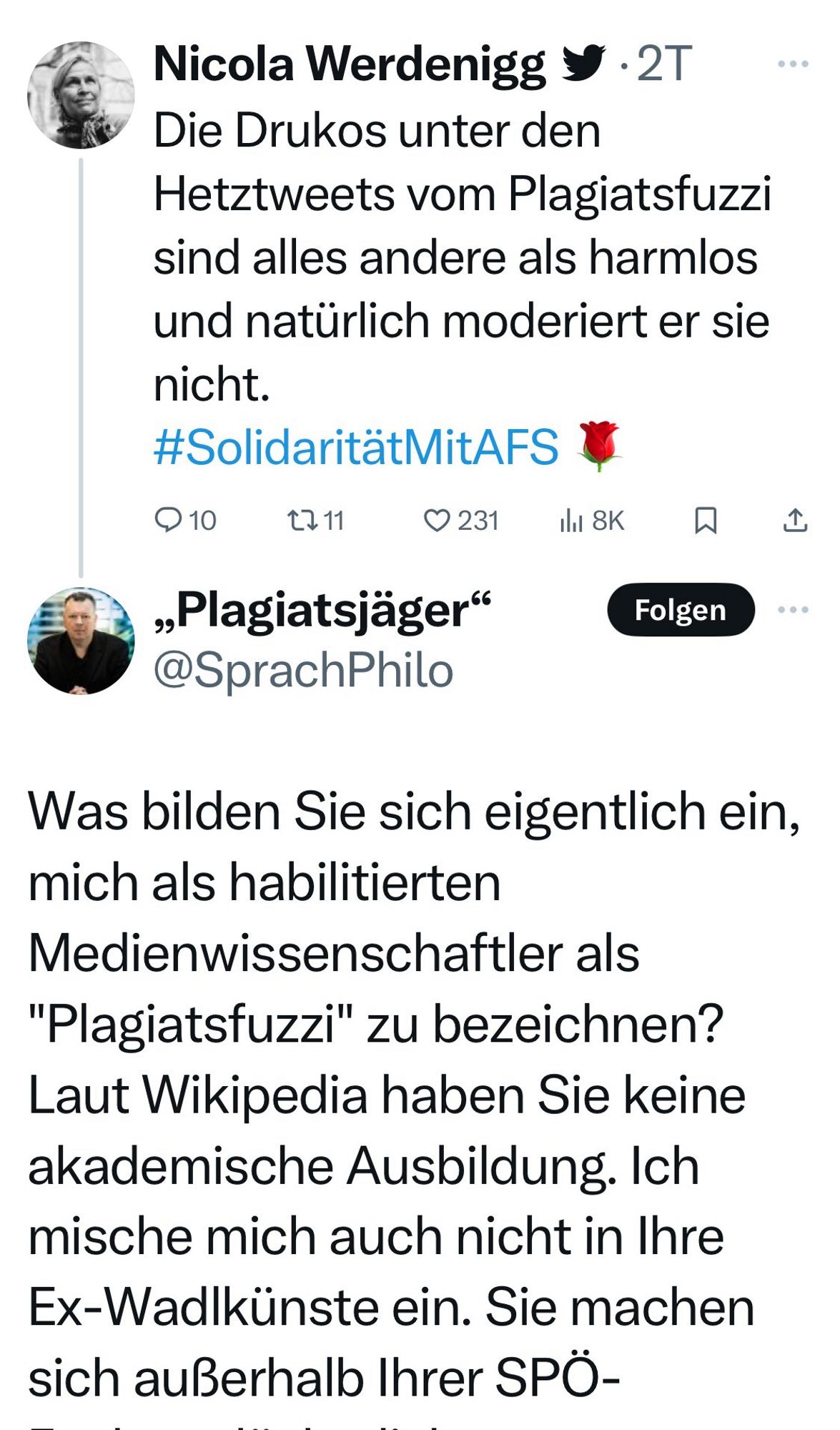 Nicola Werdenigg y •
Die Drukos unter den Hetztweets vom Plagiatsfuzzi sind alles andere als harmlos und natürlich moderiert er sie nicht.
#SolidaritätMitAFS

„Plagiatsjäger"
@SprachPhilo

Was bilden Sie sich eigentlich ein, mich als habilitierten Medienwissenschaftler als
"Plagiatsfuzzi" zu bezeichnen?
Laut Wikipedia haben Sie keine akademische Ausbildung. Ich mische mich auch nicht in Ihre Ex-Wadlkünste ein. Sie machen sich außerhalb Ihrer SPÖ-Bubble lächerlich.