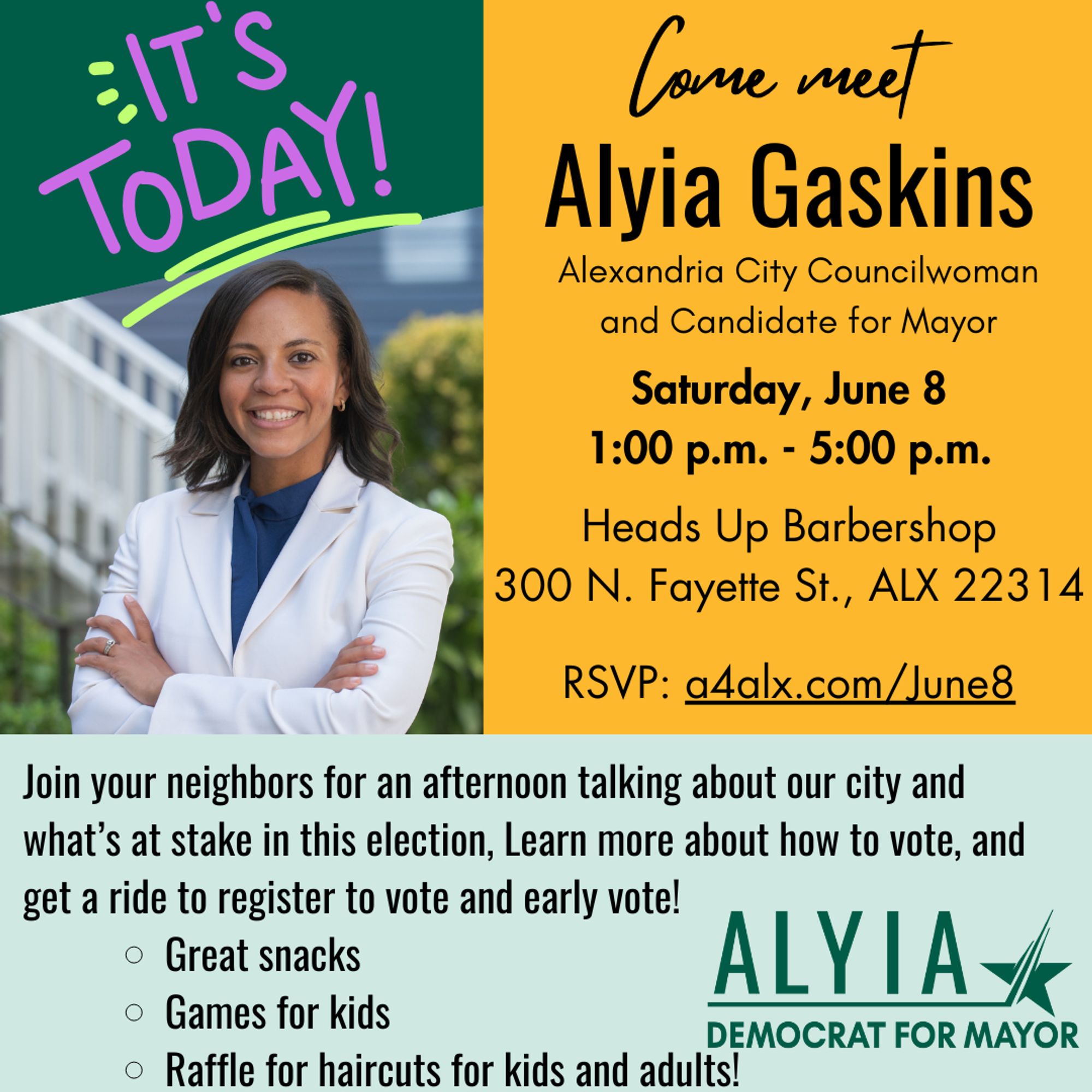 It's today!
Come meet Alyia Gaskins, City Councilwoman and Candidate for Mayor.
Saturday, June 8
1:00 p.m. - 5:00 p.m.

Heads Up Barbershop
300 N. Fayette St., ALX 22314

RSVP: a4alx.com/June8
Join your neighbors for an afternoon talking about our city and what’s at stake in this election, Learn more about how to vote, and get a ride to register to vote and early vote!
Great snacks
Games for kids
Raffle for haircuts for kids and adults!