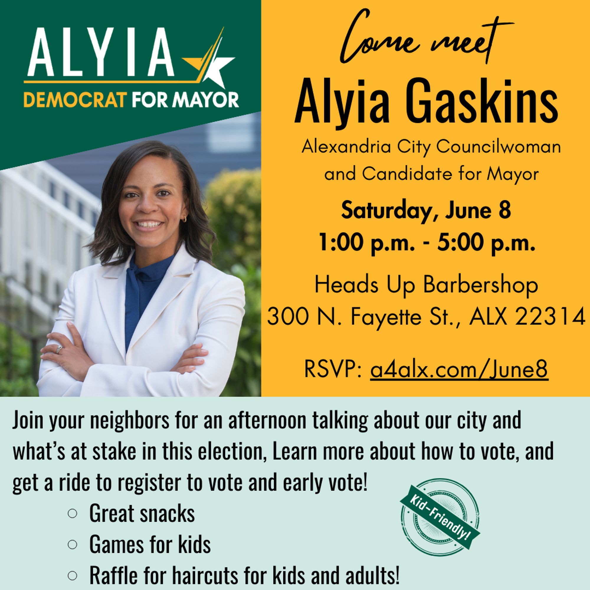 Come meet Alyia Gaskins, City Councilwoman and Candidate for Mayor. 
Saturday, June 8
1:00 p.m. - 5:00 p.m.

Heads Up Barbershop
300 N. Fayette St., ALX 22314

RSVP: a4alx.com/June8

Join your neighbors for an afternoon talking about our city and what’s at stake in this election, Learn more about how to vote, and get a ride to register to vote and early vote!
Great snacks
Games for kids
Raffle for haircuts for kids and adults!