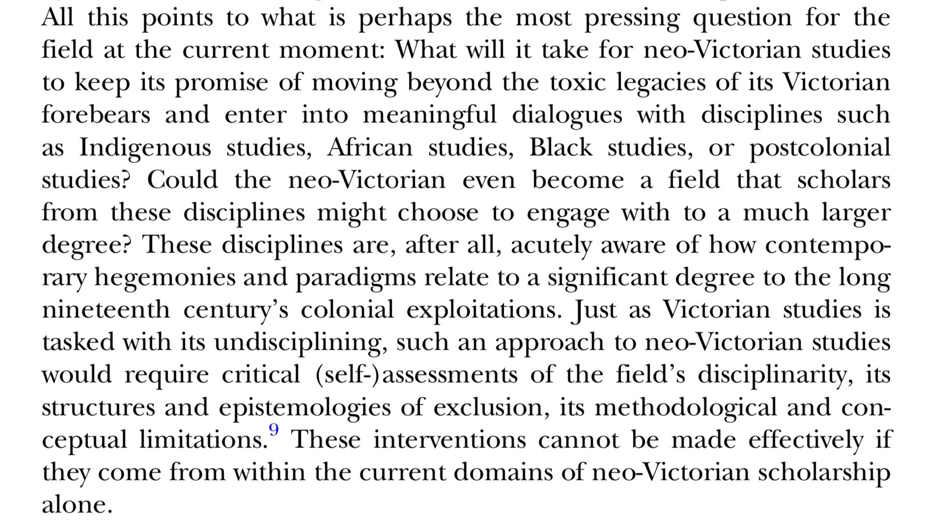 What will it take for neo-Victorian studies to keep its promise of moving beyond the toxic legacies of its Victorian forebears and enter into meaningful dialogues with disciplines such as Indigenous studies, African studies, Black studies, or postcolonial studies? Could the neo-Victorian even become a field that scholars from these disciplines might choose to engage with to a much larger degree? These disciplines are, after all, acutely aware of how contemporary hegemonies and paradigms relate to a significant degree to the long nineteenth century's colonial exploitations. Just as Victorian studies is tasked with its undisciplining, such an approach to neo-Victorian studies would require critical (self-)assessments of the field's disciplinarity, its structures and epistemologies of exclusion, its methodological and conceptual limitations.Footnote 9 These interventions cannot be made effectively if they come from within the current domains of neo-Victorian scholarship alone.