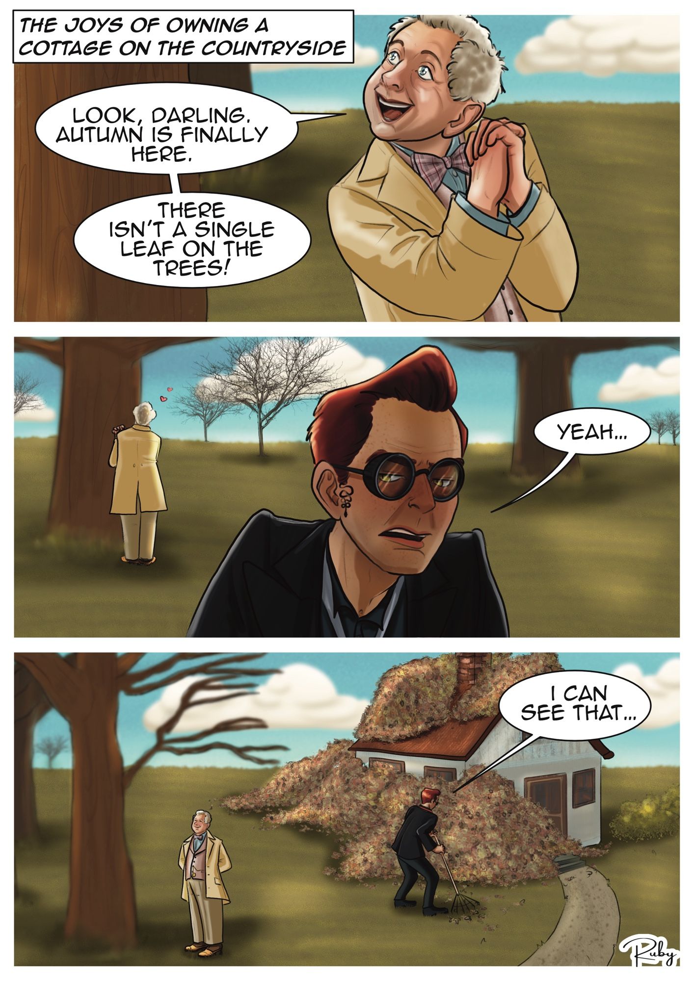 First Panel: Close up Aziraphale looking up a tree, clearly in delight and with with sparkly eyes, and saying "Look Darling. Autumn is finally here. There isn't a single leaf in the trees."
Panel 2: Closeup Crowley's face, portraying his usually peachy demeanor. He stands with his back towards Aziraphale, who's still admiring the trees, and is giving him a bombastic side eye, saying "Yeah..."
Panel 3: zoomed out view. On the left Aziraphale is delighted in looking at the leafless tree while Crowley takes together several Everest size mountains of leaves, high enough to cover the entire cottage and says "I can see that..."