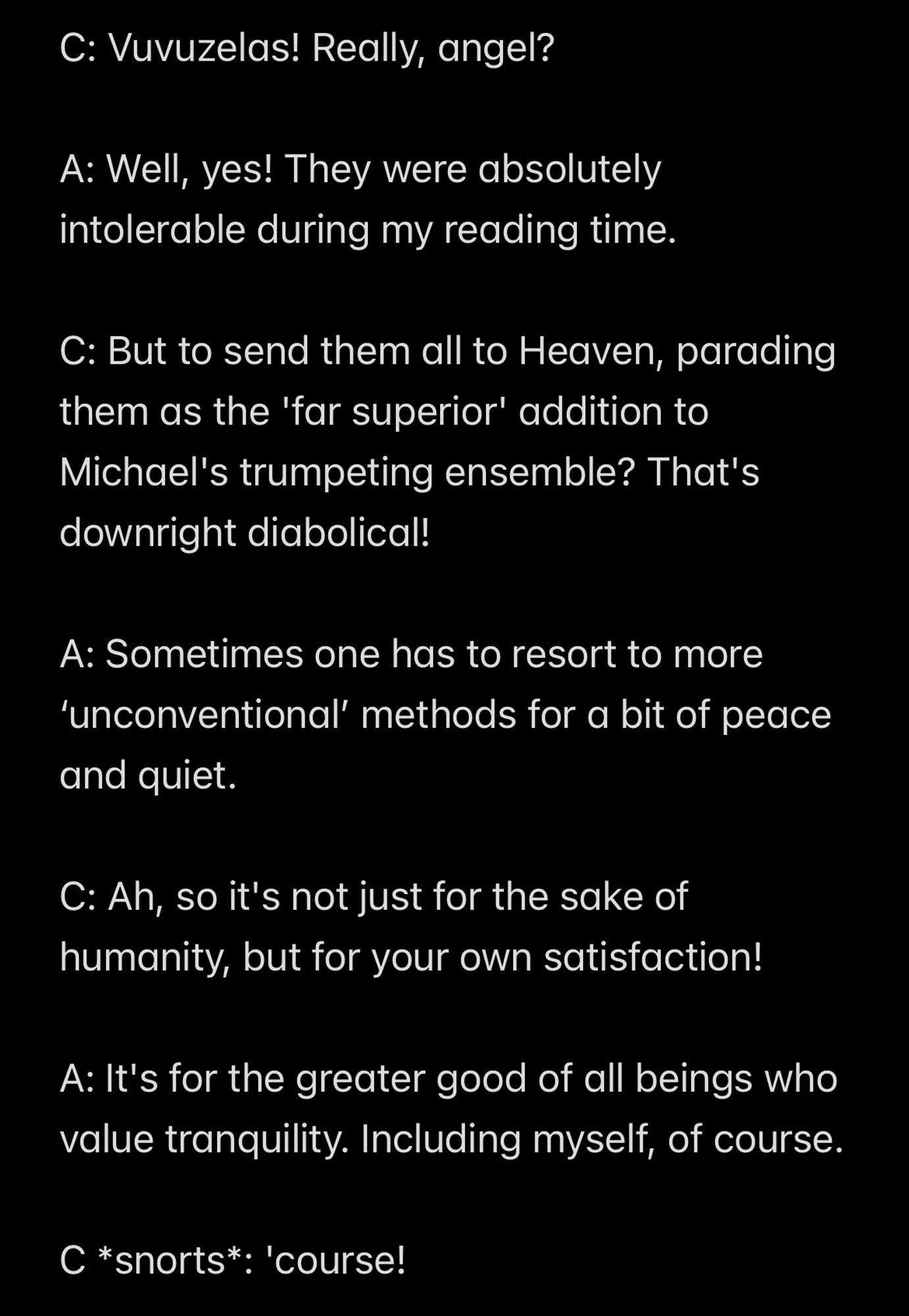 C: Vuvuzelas! Really, angel?

A: Well, yes! They were absolutely intolerable during my reading time.

C: But to send them all to Heaven, parading them as the 'far superior' addition to Michael's trumpeting ensemble? That's downright diabolical!

A: Sometimes one has to resort to more ‘unconventional’ methods for a bit of peace and quiet.

C: Ah, so it's not just for the sake of humanity, but for your own satisfaction!

A: It's for the greater good of all beings who value tranquility. Including myself, of course.

C *snorts*: 'course!