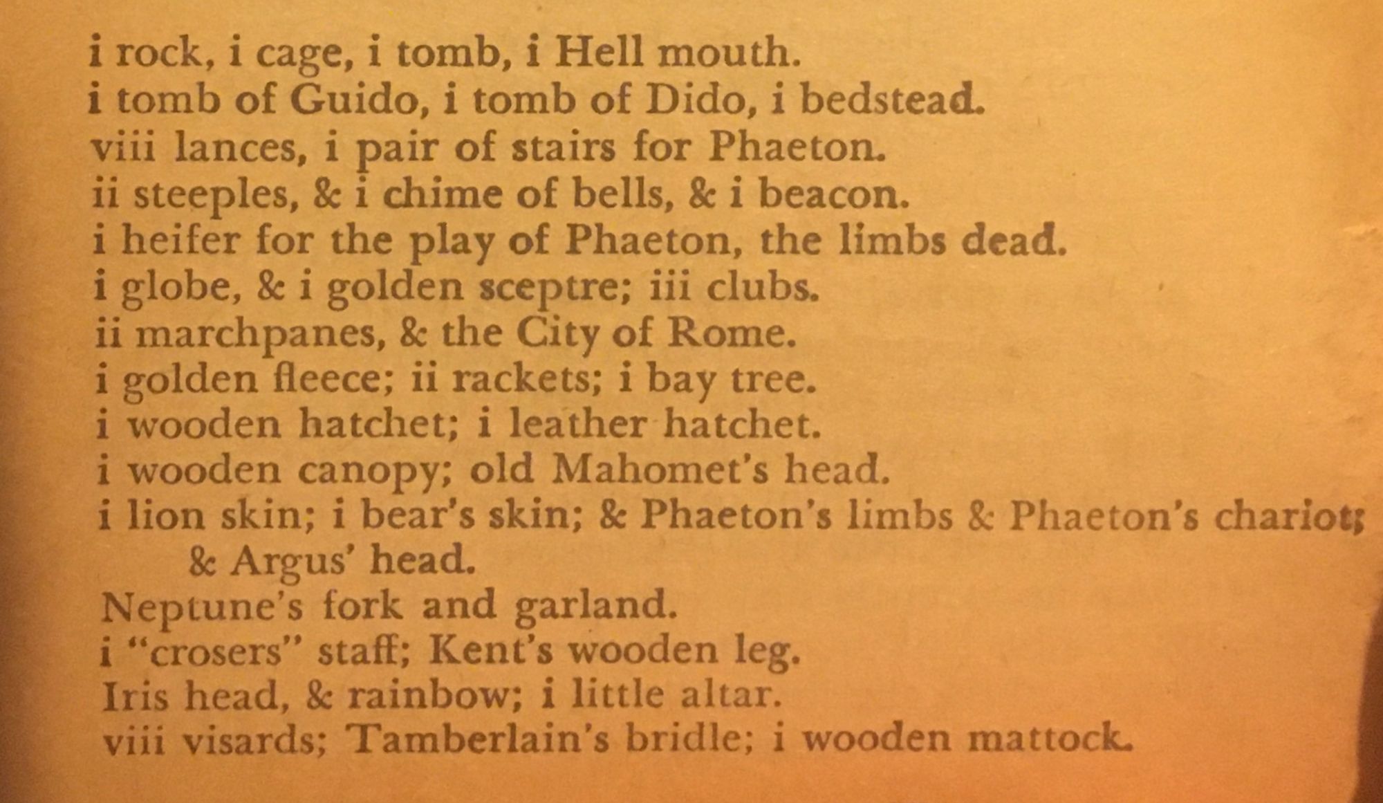 i rock, i cage, i tomb, i Hell mouth. i tomb of Guido, i tomb of Dido, i bedstead. vill lances, 1 pair of stairs for Phaeton. ii steeples, & i chime of bells, & i beacon. i heifer for the play of Phaeton, the limbs dead. i globe, & i golden sceptre; ili clubs. ii marchpanes, & the City of Rome. i golden fleece; i rackets; i bay tree. i wooden hatchet; i leather hatchet. i wooden canopy; old Mahomet's head.
¡ lion skin; i bear's skin; & Phaeton's limbs & Phaeton's chariot;
& Argus' head.
Neptune's fork and garland.
¡ "crosers" staff; Kent's wooden leg.
Iris head, & rainbow; i little altar. vili visards; Tamberlain's bridle; i wooden mattock.