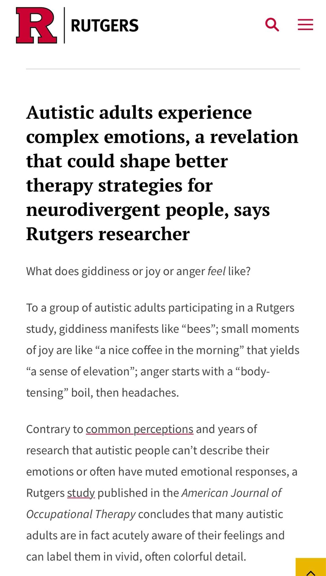 Autistic adults experience complex emotions, a revelation that could shape better therapy strategies for neurodivergent people, says Rutgers researcher

What does giddiness or joy or anger teel like?

To a group of autistic adults participating in a Rutgers study, giddiness manifests like "bees"; small moments of joy are like "a nice coffee in the morning" that yields "a sense of elevation"; anger starts with a "body-tensing" boil, then headaches.

Contrary to common perceptions and years of research that autistic people can't describe their emotions or often have muted emotional responses, a Rutgers study published in the American Journal of Occupational Therapy concludes that many autistic adults are in fact acutely aware of their feelings and can label them in vivid, often colorful detail.