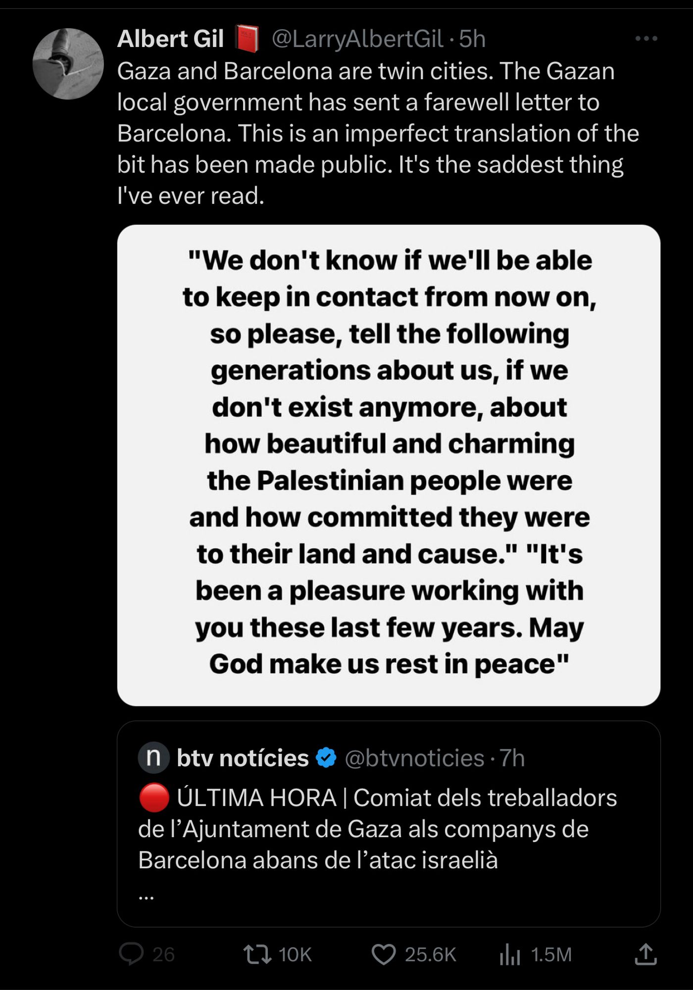 Twitter user: Albert Gil @LarryAlbertGil
“Gaza and Barcelona are twin cities. The Gazan local government has sent a farewell letter to Barcelona. This is an imperfect translation of the bit has been made public. It's the saddest thing I've ever read.”

Statement:
"We don't know if we'll be able to keep in contact from now on, so please, tell the following generations about us, if we don't exist anymore, about how beautiful and charming the Palestinian people were and how committed they were to their land and cause." "It's been a pleasure working with you these last few years. May God make us rest in peace"