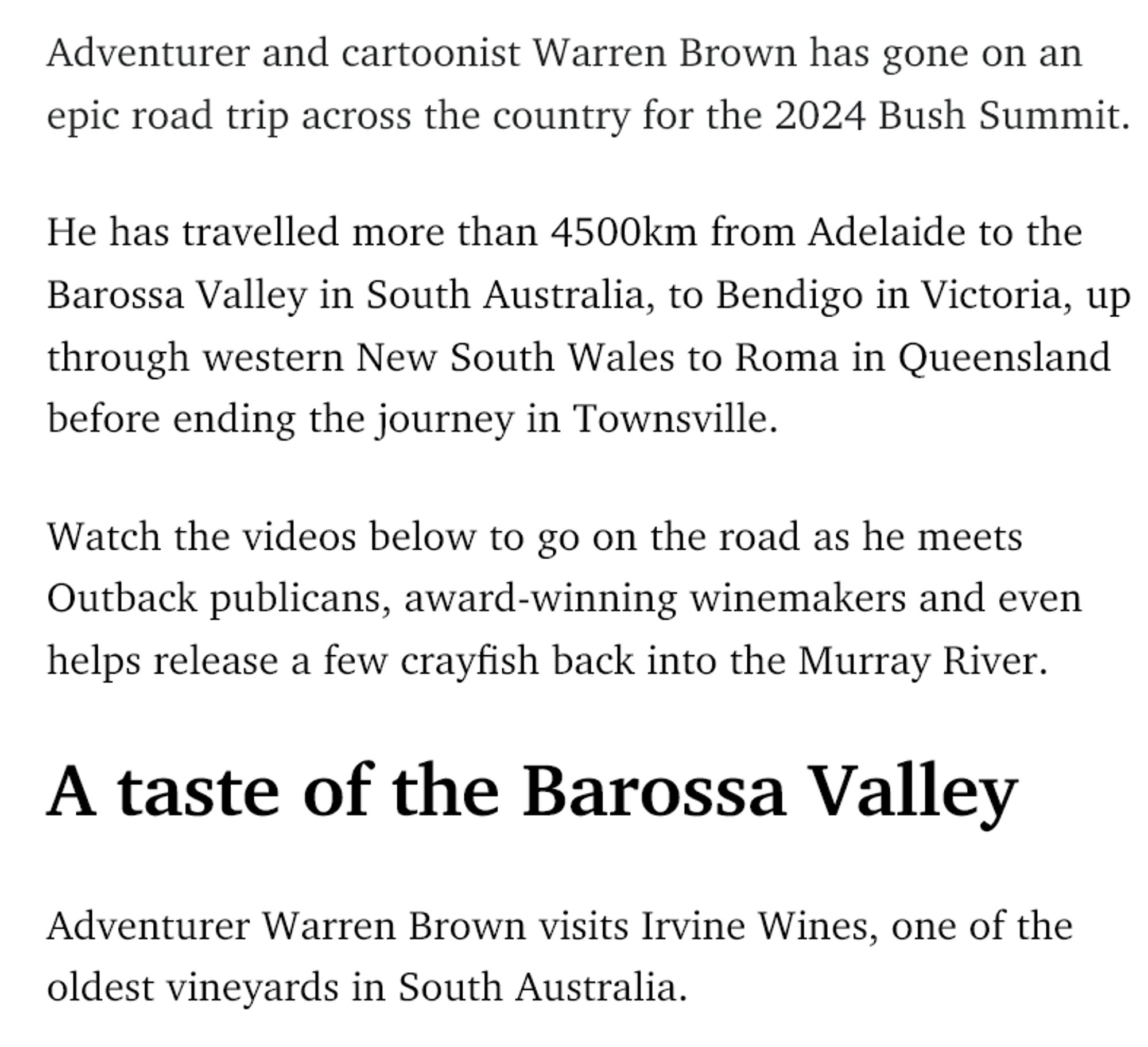 Adventurer and cartoonist Warren Brown has gone on an epic road trip across the country for the 2024 Bush Summit.

He has travelled more than 4500km from Adelaide to the Barossa Valley in South Australia, to Bendigo in Victoria, up through western New South Wales to Roma in Queensland before ending the journey in Townsville.

Watch the videos below to go on the road as he meets Outback publicans, award-winning winemakers and even helps release a few crayfish back into the Murray River.
A taste of the Barossa Valley

Adventurer Warren Brown visits Irvine Wines, one of the oldest vineyards in South Australia.