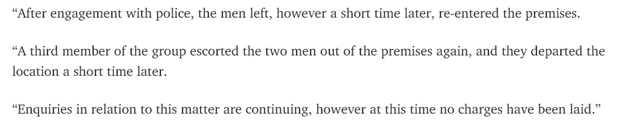 “After engagement with police, the men left, however a short time later, re-entered the premises.

“A third member of the group escorted the two men out of the premises again, and they departed the location a short time later.

“Enquiries in relation to this matter are continuing, however at this time no charges have been laid.”