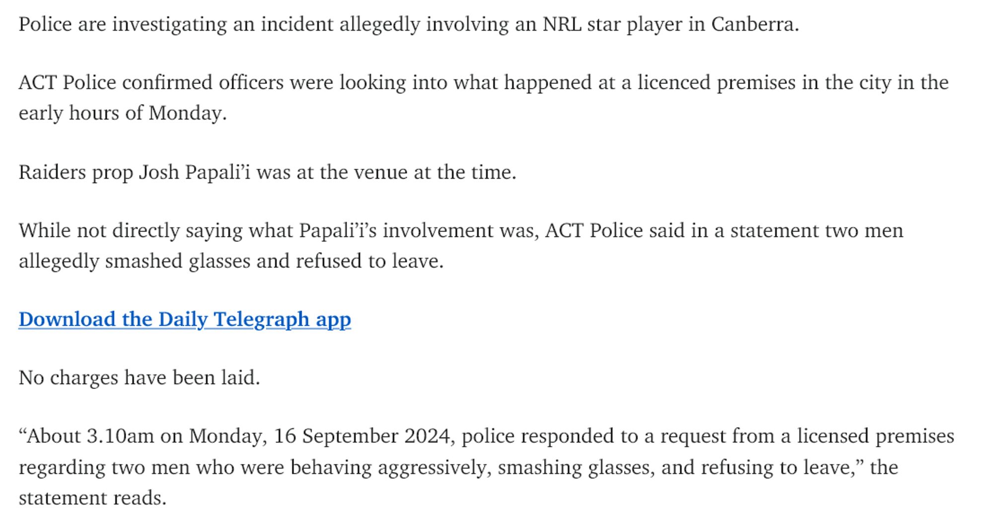 Police are investigating an incident allegedly involving an NRL star player in Canberra.

ACT Police confirmed officers were looking into what happened at a licenced premises in the city in the early hours of Monday.

Raiders prop Josh Papali’i was at the venue at the time.

While not directly saying what Papali’i’s involvement was, ACT Police said in a statement two men allegedly smashed glasses and refused to leave.

Download the Daily Telegraph app

No charges have been laid.

“About 3.10am on Monday, 16 September 2024, police responded to a request from a licensed premises regarding two men who were behaving aggressively, smashing glasses, and refusing to leave,” the statement reads.