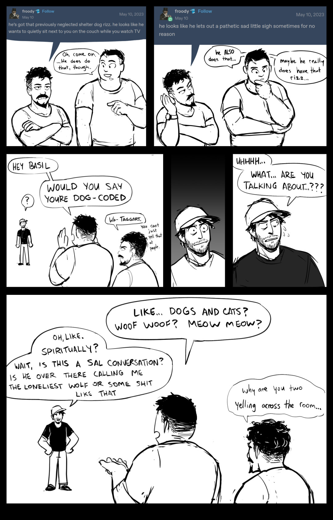 a comic.
salazar is standing disgruntled next to taggart with his arms crossed.

salazar, quoting a tumblr post: he's got that previously neglected shelter dog rizz. he looks like he wants to quietly sit next to you on the couch while you watch tv.
taggart: oh, come on. ...he does do that, though.

sal: he looks like he lets out a pathetic sad little sigh sometimes for no reason
taggart, thinking: he ALSO does that... maybe he really does have that rizz...

taggart, yelling across the room: hey basil, would you say youre dog coded"
sal: wh- taggart. you cant just yell that at people.

basil is shocked for a panel, then nervously responds: uhhh... what... are you talking about...???

taggart: like... dogs and cats? woof woof? meow meow?
basil, hands on hips: oh, like. spiritually? wait, is this a sal conversation? is he over there calling me the loneliest wolf or some shit like that?
sal, mumbling: why are you two yelling across the room