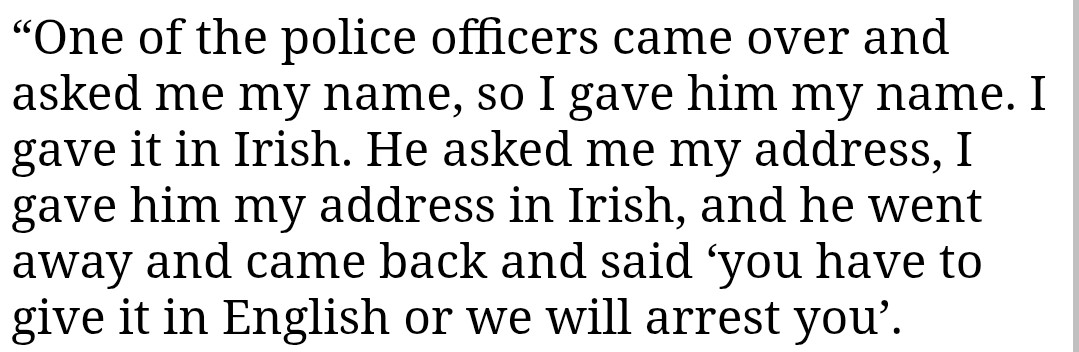 "One of the police officers came over and asked me my name, so I gave him my name. I gave it in Irish. He asked me my address, I gave him my address in Irish, and he went away and came back and said 'you have to give it in English or we will arrest you'.