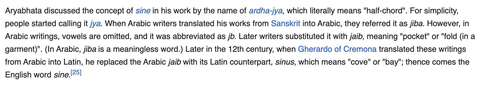 Wikipedia screenshot:
"Aryabhata discussed the concept of sine in his work by the name of ardha-jya, which literally means half-chord. For simplicity, people started calling it jya. When Arabic writers translated his works from Sanskrit into Arabic, they referred to it as jiba. However, in Arabic writings, vowels are omitted, and it was abbreviated as jb. Later writers substituted it with jaib, meaning pocket or fold in a garment. (In Arabic, jiba is a meaningless word.) Later in the 12th century, when Gherardo of Cremona translated these writings from Arabic into Latin, he replaced the Arabic jaib with its Latin counterpart, which means cove or bay; thence comes the English word sine."