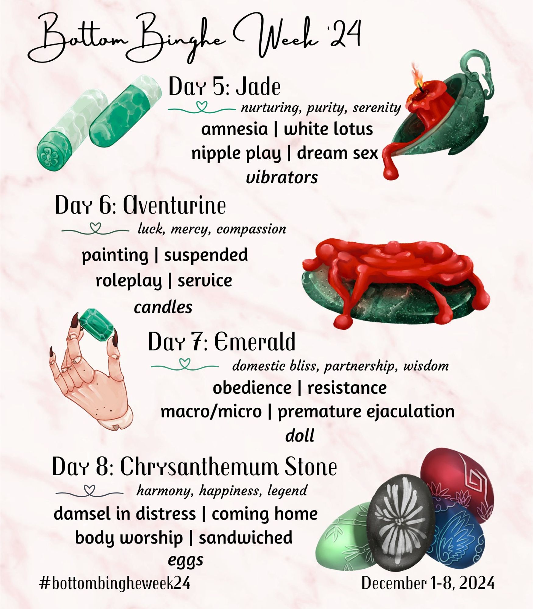 Day 5: Jade

Meanings: nurturing, purity, serenity

Prompts: amnesia, white lotus

Kinks: nipple play, dream sex

Object: vibrators

Day 6: Aventurine

Meanings: luck, mercy, compassion

Prompts: painting, suspended

Kinks: roleplay, service

Object: candles

Day 7: Emerald

Meanings: domestic bliss, partnership, wisdom

Prompts: obedience, resistance

Kinks: macro/micro, premature ejaculation

Object: doll

Day 8: Chrysanthemum Stone

Meanings: harmony, happiness, legend

Prompts: damsel in distress, coming home

Kinks: body worship, sandwiched

Object: eggs