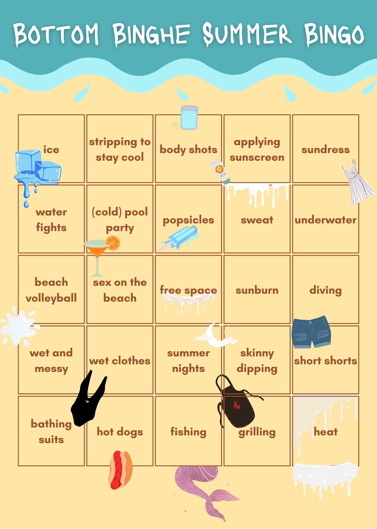 Bottom Binghe Summer Bingo
A beach-themed bingo card, with the following prompts (left to right and top to bottom):
ice, stripping to stay cool, body shots, applying sunscreen, sundress, water fights, (cold) pool party, popsicles, sweat, underwater, beach volleyball, sex on the beach, free space, sunburn, diving, wet and messy, wet clothes, summer nights, skinny dipping, short shorts, bathing suits, hot dogs, fishing, grilling, heat