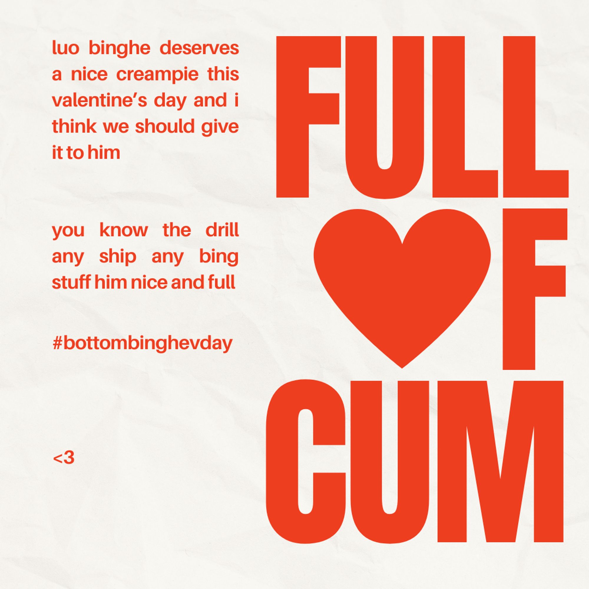 a valentine's day template on white "paper" texture with the words "FULL OF CUM" on the right side; a heart is in the place of the O
luo binghe deserves a nice creampie this valentine's day and i think we should give it to him
you know the drill any ship any bing stuff him nice and full
tag #bbwvalentines
<3