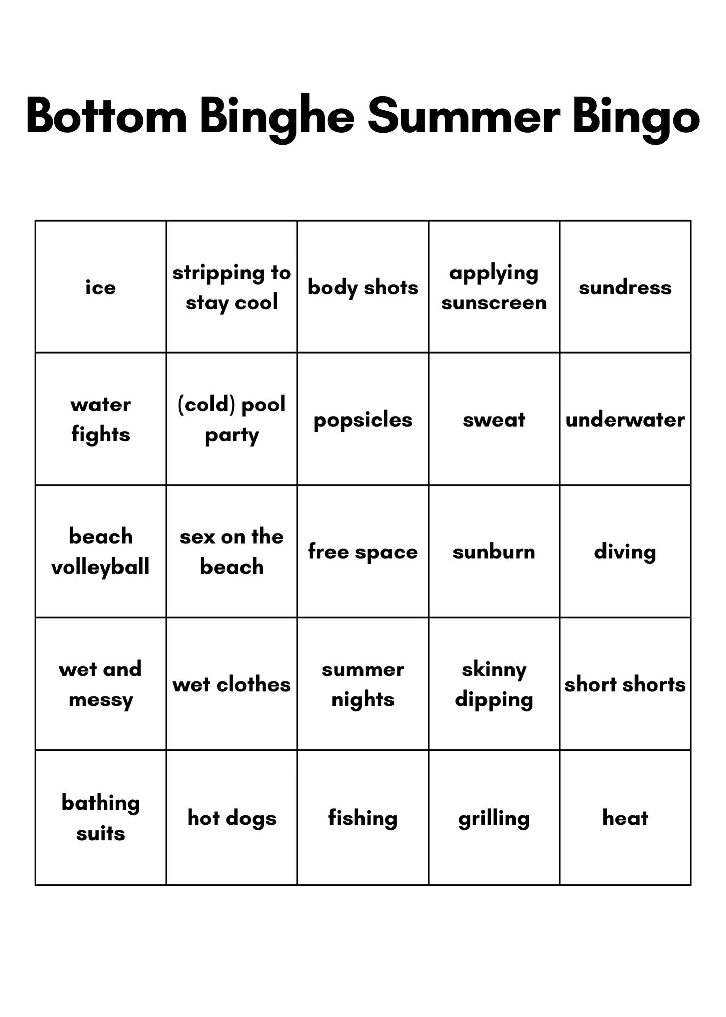 Bottom Binghe Summer Bingo
A beach-themed bingo card, with the following prompts (left to right and top to bottom):
ice, stripping to stay cool, body shots, applying sunscreen, sundress, water fights, (cold) pool party, popsicles, sweat, underwater, beach volleyball, sex on the beach, free space, sunburn, diving, wet and messy, wet clothes, summer nights, skinny dipping, short shorts, bathing suits, hot dogs, fishing, grilling, heat