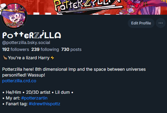 My bluesky profile. It reads:

You're a lizard Harry

Potterzilla here! 8th dimensional Imp and the space between universes personified! Wassup!
potterzilla.crd.co

• He/Him • 2D/3D artist • Lil dum •
• My art: 
#potterzartin

• Fanart tag: 
#idrewthispottz