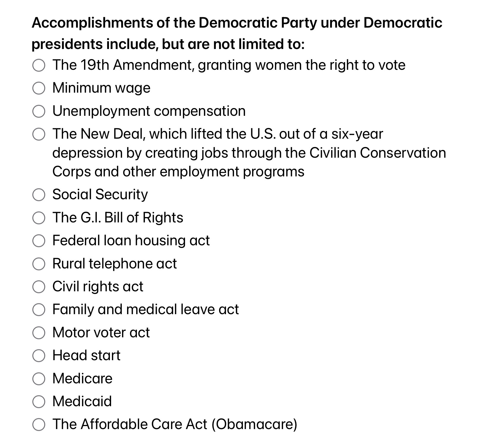 Text:
Accomplishments of the Democratic Party under Democratic presidents include, but are not limited to:
- The 19th Amendment, granting women the right to vote
- Minimum wage
- Unemployment compensation
- The New Deal, which lifted the U.S. out of a six-year depression by creating jobs through the Civilian Conservation Corps and other employment programs
- Social Security
- The G.I. Bill of Rights
- Federal loan housing act
- Rural telephone act
- Civil rights act
- Family and medical leave act
- Motor voter act 
- Head start
- Medicare
- Medicaid
- The Affordable Care Act (Obamacare) 